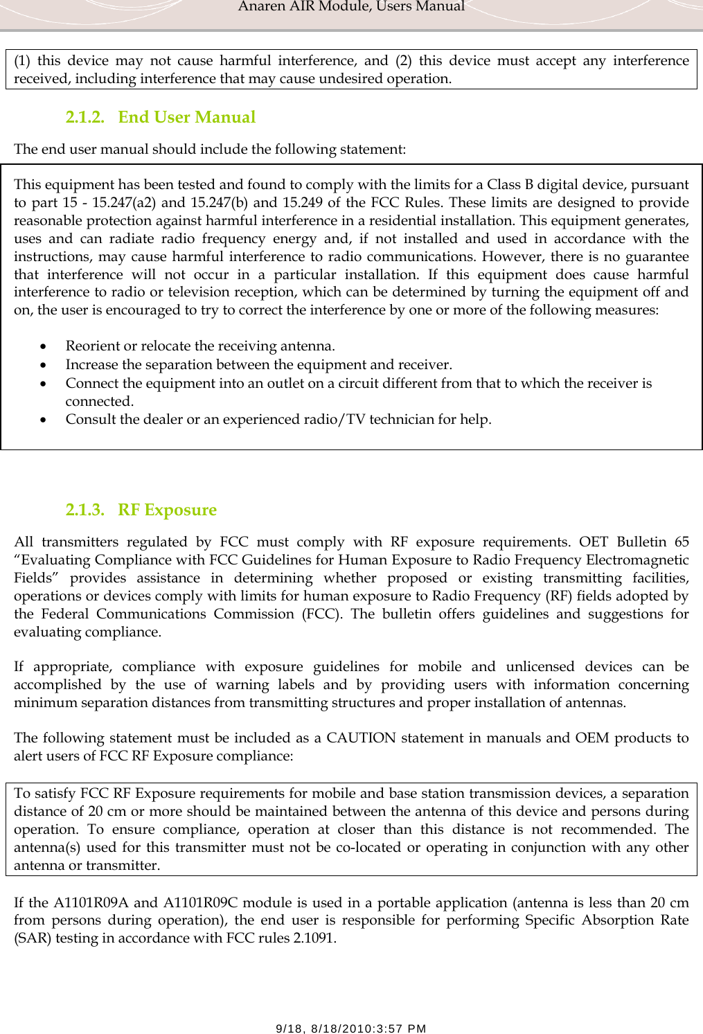 Anaren AIR Module, Users Manual  9/18, 8/18/2010:3:57 PM (1) this device may not cause harmful interference, and (2) this device must accept any interference received, including interference that may cause undesired operation. 2.1.2. End User Manual The end user manual should include the following statement: This equipment has been tested and found to comply with the limits for a Class B digital device, pursuant to part 15 - 15.247(a2) and 15.247(b) and 15.249 of the FCC Rules. These limits are designed to provide reasonable protection against harmful interference in a residential installation. This equipment generates, uses and can radiate radio frequency energy and, if not installed and used in accordance with the instructions, may cause harmful interference to radio communications. However, there is no guarantee that interference will not occur in a particular installation. If this equipment does cause harmful interference to radio or television reception, which can be determined by turning the equipment off and on, the user is encouraged to try to correct the interference by one or more of the following measures:  &bull; Reorient or relocate the receiving antenna. &bull; Increase the separation between the equipment and receiver. &bull; Connect the equipment into an outlet on a circuit different from that to which the receiver is connected. &bull; Consult the dealer or an experienced radio/TV technician for help.   2.1.3. RF Exposure All transmitters regulated by FCC must comply with RF exposure requirements. OET Bulletin 65 &ldquo;Evaluating Compliance with FCC Guidelines for Human Exposure to Radio Frequency Electromagnetic Fields&rdquo; provides assistance in determining whether proposed or existing transmitting facilities, operations or devices comply with limits for human exposure to Radio Frequency (RF) fields adopted by the Federal Communications Commission (FCC). The bulletin offers guidelines and suggestions for evaluating compliance. If appropriate, compliance with exposure guidelines for mobile and unlicensed devices can be accomplished by the use of warning labels and by providing users with information concerning minimum separation distances from transmitting structures and proper installation of antennas. The following statement must be included as a CAUTION statement in manuals and OEM products to alert users of FCC RF Exposure compliance: To satisfy FCC RF Exposure requirements for mobile and base station transmission devices, a separation distance of 20 cm or more should be maintained between the antenna of this device and persons during operation. To ensure compliance, operation at closer than this distance is not recommended. The antenna(s) used for this transmitter must not be co-located or operating in conjunction with any other antenna or transmitter. If the A1101R09A and A1101R09C module is used in a portable application (antenna is less than 20 cm from persons during operation), the end user is responsible for performing Specific Absorption Rate (SAR) testing in accordance with FCC rules 2.1091.  