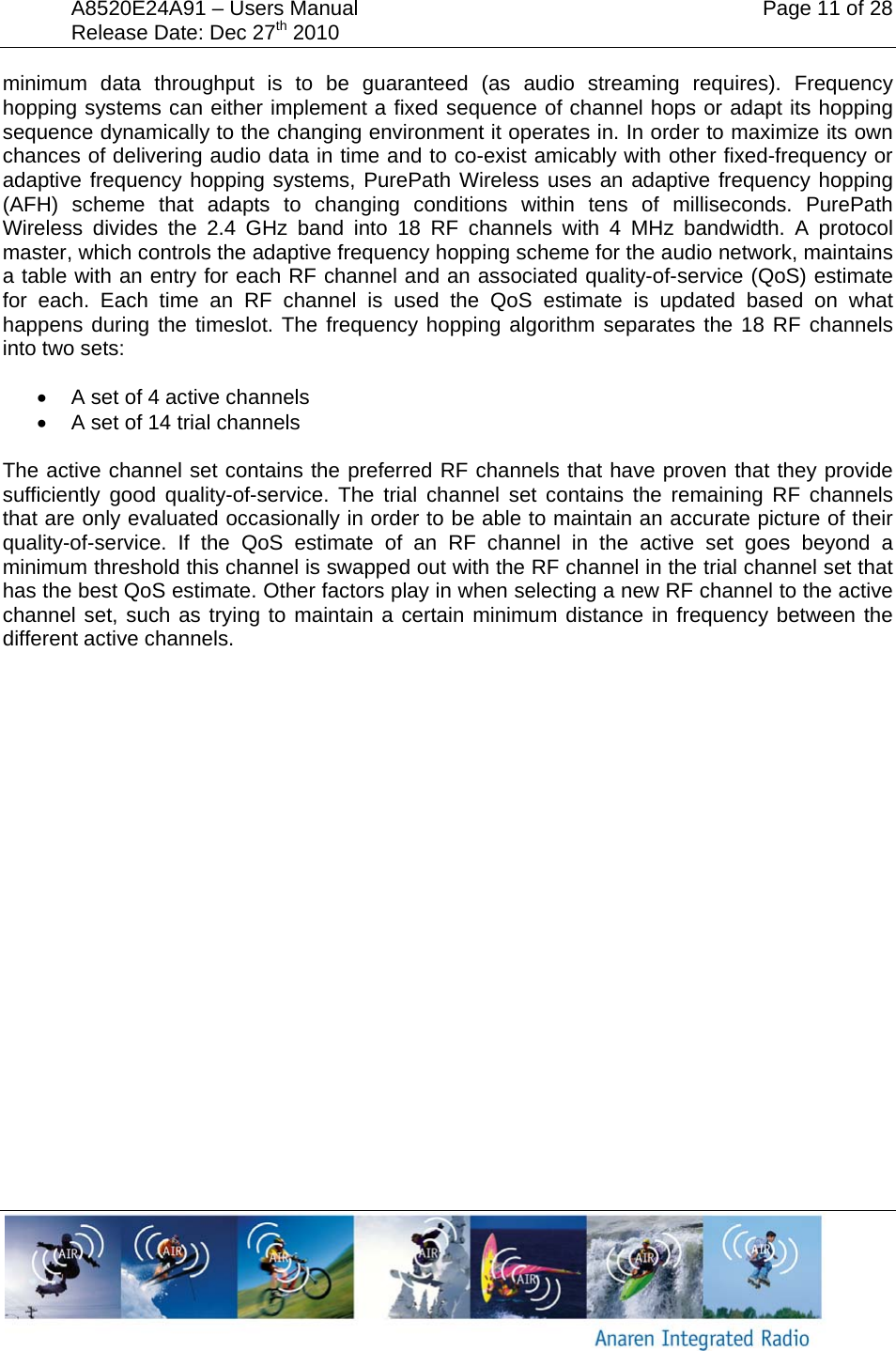 A8520E24A91 &ndash; Users Manual    Page 11 of 28 Release Date: Dec 27th 2010        minimum data throughput is to be guaranteed (as audio streaming requires). Frequency hopping systems can either implement a fixed sequence of channel hops or adapt its hopping sequence dynamically to the changing environment it operates in. In order to maximize its own chances of delivering audio data in time and to co-exist amicably with other fixed-frequency or adaptive frequency hopping systems, PurePath Wireless uses an adaptive frequency hopping (AFH) scheme that adapts to changing conditions within tens of milliseconds. PurePath Wireless divides the 2.4 GHz band into 18 RF channels with 4 MHz bandwidth. A protocol master, which controls the adaptive frequency hopping scheme for the audio network, maintains a table with an entry for each RF channel and an associated quality-of-service (QoS) estimate for each. Each time an RF channel is used the QoS estimate is updated based on what happens during the timeslot. The frequency hopping algorithm separates the 18 RF channels into two sets: &bull;  A set of 4 active channels &bull;  A set of 14 trial channels  The active channel set contains the preferred RF channels that have proven that they provide sufficiently good quality-of-service. The trial channel set contains the remaining RF channels that are only evaluated occasionally in order to be able to maintain an accurate picture of their quality-of-service. If the QoS estimate of an RF channel in the active set goes beyond a minimum threshold this channel is swapped out with the RF channel in the trial channel set that has the best QoS estimate. Other factors play in when selecting a new RF channel to the active channel set, such as trying to maintain a certain minimum distance in frequency between the different active channels. 