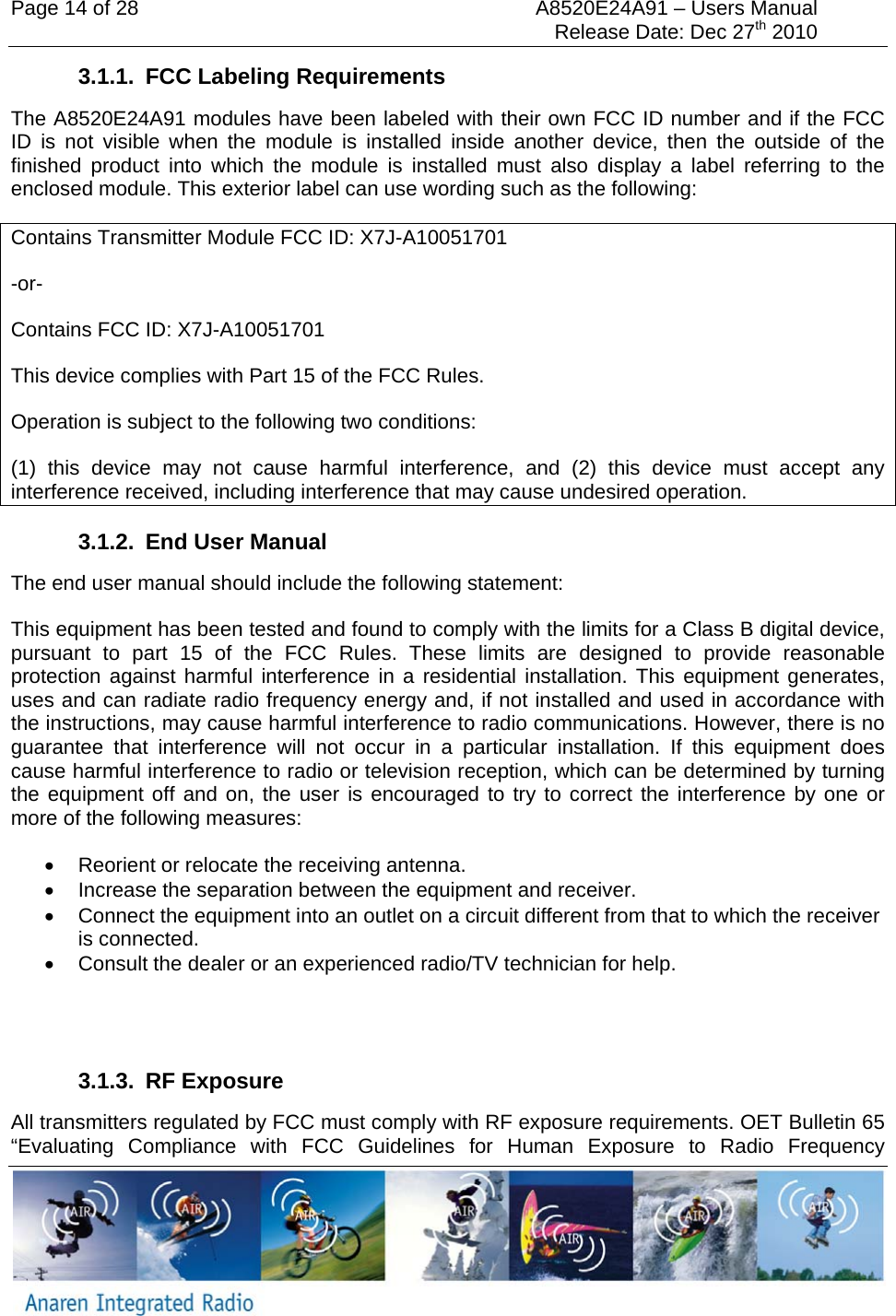 Page 14 of 28  A8520E24A91 &ndash; Users Manual     Release Date: Dec 27th 2010   3.1.1.  FCC Labeling Requirements The A8520E24A91 modules have been labeled with their own FCC ID number and if the FCC ID is not visible when the module is installed inside another device, then the outside of the finished product into which the module is installed must also display a label referring to the enclosed module. This exterior label can use wording such as the following: Contains Transmitter Module FCC ID: X7J-A10051701 -or- Contains FCC ID: X7J-A10051701 This device complies with Part 15 of the FCC Rules.  Operation is subject to the following two conditions:  (1) this device may not cause harmful interference, and (2) this device must accept any interference received, including interference that may cause undesired operation. 3.1.2. End User Manual The end user manual should include the following statement: This equipment has been tested and found to comply with the limits for a Class B digital device, pursuant to part 15 of the FCC Rules. These limits are designed to provide reasonable protection against harmful interference in a residential installation. This equipment generates, uses and can radiate radio frequency energy and, if not installed and used in accordance with the instructions, may cause harmful interference to radio communications. However, there is no guarantee that interference will not occur in a particular installation. If this equipment does cause harmful interference to radio or television reception, which can be determined by turning the equipment off and on, the user is encouraged to try to correct the interference by one or more of the following measures:  &bull;  Reorient or relocate the receiving antenna. &bull;  Increase the separation between the equipment and receiver. &bull;  Connect the equipment into an outlet on a circuit different from that to which the receiver is connected. &bull;  Consult the dealer or an experienced radio/TV technician for help.   3.1.3. RF Exposure All transmitters regulated by FCC must comply with RF exposure requirements. OET Bulletin 65 &ldquo;Evaluating Compliance with FCC Guidelines for Human Exposure to Radio Frequency 