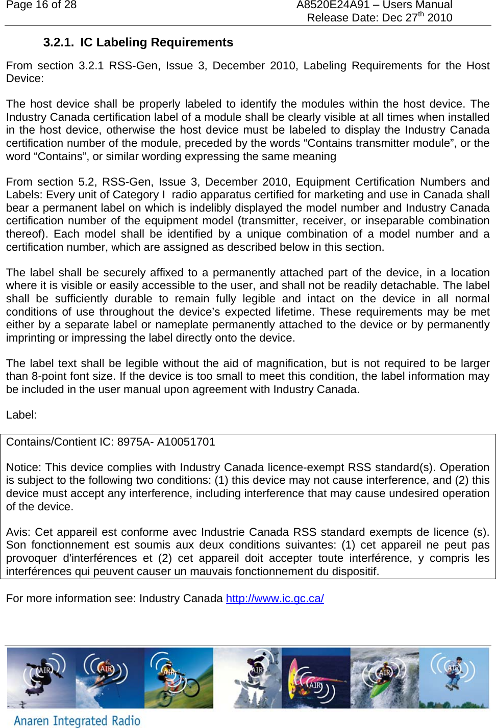Page 16 of 28  A8520E24A91 &ndash; Users Manual     Release Date: Dec 27th 2010   3.2.1. IC Labeling Requirements From section 3.2.1 RSS-Gen, Issue 3, December 2010, Labeling Requirements for the Host Device: The host device shall be properly labeled to identify the modules within the host device. The Industry Canada certification label of a module shall be clearly visible at all times when installed in the host device, otherwise the host device must be labeled to display the Industry Canada certification number of the module, preceded by the words &ldquo;Contains transmitter module&rdquo;, or the word &ldquo;Contains&rdquo;, or similar wording expressing the same meaning From section 5.2, RSS-Gen, Issue 3, December 2010, Equipment Certification Numbers and Labels: Every unit of Category I  radio apparatus certified for marketing and use in Canada shall bear a permanent label on which is indelibly displayed the model number and Industry Canada certification number of the equipment model (transmitter, receiver, or inseparable combination thereof). Each model shall be identified by a unique combination of a model number and a certification number, which are assigned as described below in this section.    The label shall be securely affixed to a permanently attached part of the device, in a location where it is visible or easily accessible to the user, and shall not be readily detachable. The label shall be sufficiently durable to remain fully legible and intact on the device in all normal conditions of use throughout the device&rsquo;s expected lifetime. These requirements may be met either by a separate label or nameplate permanently attached to the device or by permanently imprinting or impressing the label directly onto the device.    The label text shall be legible without the aid of magnification, but is not required to be larger than 8-point font size. If the device is too small to meet this condition, the label information may be included in the user manual upon agreement with Industry Canada. Label: Contains/Contient IC: 8975A- A10051701 Notice: This device complies with Industry Canada licence-exempt RSS standard(s). Operation is subject to the following two conditions: (1) this device may not cause interference, and (2) this device must accept any interference, including interference that may cause undesired operation of the device.  Avis: Cet appareil est conforme avec Industrie Canada RSS standard exempts de licence (s). Son fonctionnement est soumis aux deux conditions suivantes: (1) cet appareil ne peut pas provoquer d'interf&eacute;rences et (2) cet appareil doit accepter toute interf&eacute;rence, y compris les interf&eacute;rences qui peuvent causer un mauvais fonctionnement du dispositif. For more information see: Industry Canada http://www.ic.gc.ca/ 