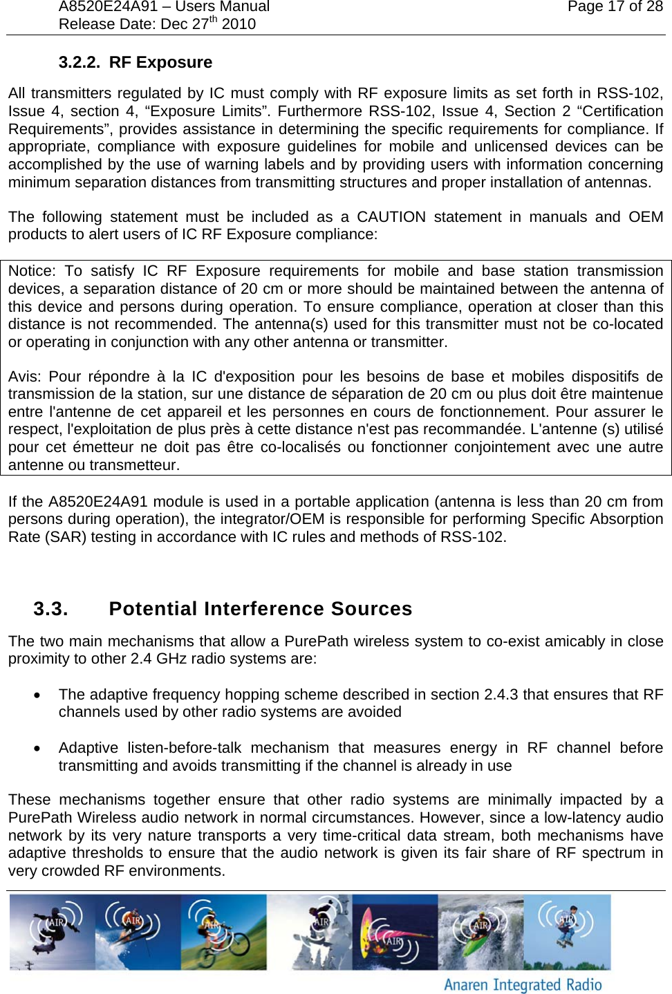 A8520E24A91 &ndash; Users Manual    Page 17 of 28 Release Date: Dec 27th 2010        3.2.2. RF Exposure All transmitters regulated by IC must comply with RF exposure limits as set forth in RSS-102, Issue 4, section 4, &ldquo;Exposure Limits&rdquo;. Furthermore RSS-102, Issue 4, Section 2 &ldquo;Certification Requirements&rdquo;, provides assistance in determining the specific requirements for compliance. If appropriate, compliance with exposure guidelines for mobile and unlicensed devices can be accomplished by the use of warning labels and by providing users with information concerning minimum separation distances from transmitting structures and proper installation of antennas. The following statement must be included as a CAUTION statement in manuals and OEM products to alert users of IC RF Exposure compliance: Notice: To satisfy IC RF Exposure requirements for mobile and base station transmission devices, a separation distance of 20 cm or more should be maintained between the antenna of this device and persons during operation. To ensure compliance, operation at closer than this distance is not recommended. The antenna(s) used for this transmitter must not be co-located or operating in conjunction with any other antenna or transmitter. Avis: Pour r&eacute;pondre &agrave; la IC d'exposition pour les besoins de base et mobiles dispositifs de transmission de la station, sur une distance de s&eacute;paration de 20 cm ou plus doit &ecirc;tre maintenue entre l'antenne de cet appareil et les personnes en cours de fonctionnement. Pour assurer le respect, l'exploitation de plus pr&egrave;s &agrave; cette distance n'est pas recommand&eacute;e. L'antenne (s) utilis&eacute; pour cet &eacute;metteur ne doit pas &ecirc;tre co-localis&eacute;s ou fonctionner conjointement avec une autre antenne ou transmetteur. If the A8520E24A91 module is used in a portable application (antenna is less than 20 cm from persons during operation), the integrator/OEM is responsible for performing Specific Absorption Rate (SAR) testing in accordance with IC rules and methods of RSS-102.   3.3.  Potential Interference Sources The two main mechanisms that allow a PurePath wireless system to co-exist amicably in close proximity to other 2.4 GHz radio systems are: &bull;  The adaptive frequency hopping scheme described in section 2.4.3 that ensures that RF channels used by other radio systems are avoided &bull;  Adaptive listen-before-talk mechanism that measures energy in RF channel before transmitting and avoids transmitting if the channel is already in use These mechanisms together ensure that other radio systems are minimally impacted by a PurePath Wireless audio network in normal circumstances. However, since a low-latency audio network by its very nature transports a very time-critical data stream, both mechanisms have adaptive thresholds to ensure that the audio network is given its fair share of RF spectrum in very crowded RF environments. 