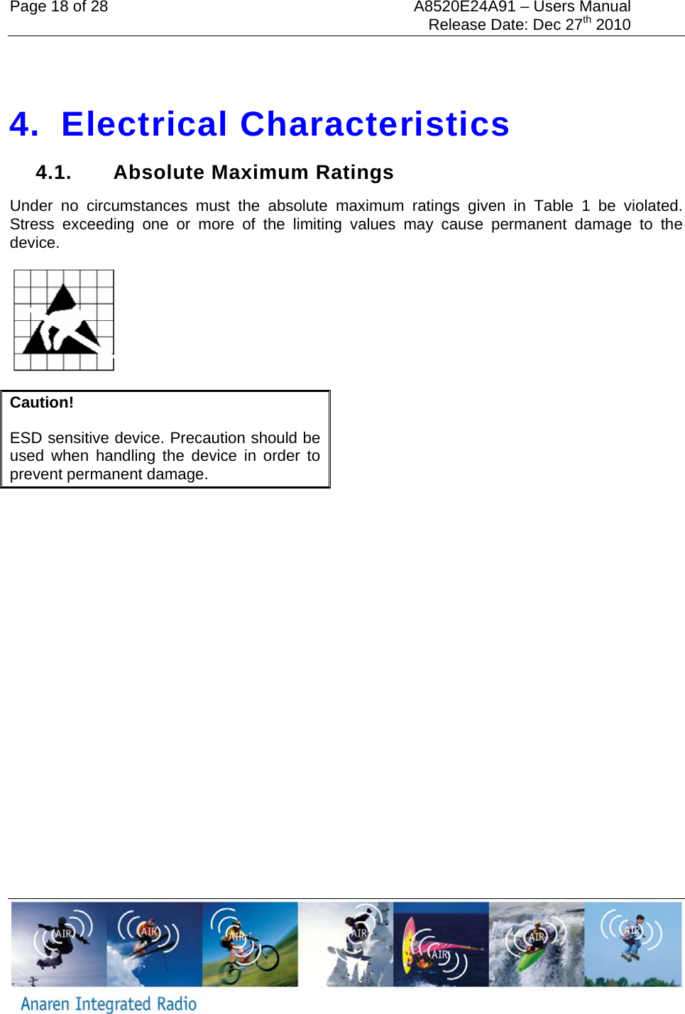 Page 18 of 28  A8520E24A91 &ndash; Users Manual     Release Date: Dec 27th 2010      4. Electrical Characteristics 4.1.  Absolute Maximum Ratings Under no circumstances must the absolute maximum ratings given in Table 1 be violated. Stress exceeding one or more of the limiting values may cause permanent damage to the device.    Caution! ESD sensitive device. Precaution should be used when handling the device in order to prevent permanent damage. 