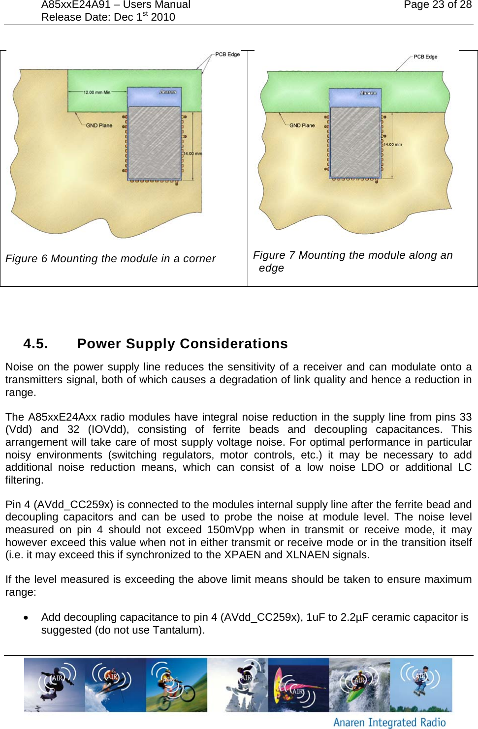 A85xxE24A91 &ndash; Users Manual    Page 23 of 28 Release Date: Dec 1st 2010         Figure 6 Mounting the module in a corner  Figure 7 Mounting the module along an edge   4.5. Power Supply Considerations Noise on the power supply line reduces the sensitivity of a receiver and can modulate onto a transmitters signal, both of which causes a degradation of link quality and hence a reduction in range.  The A85xxE24Axx radio modules have integral noise reduction in the supply line from pins 33 (Vdd) and 32 (IOVdd), consisting of ferrite beads and decoupling capacitances. This arrangement will take care of most supply voltage noise. For optimal performance in particular noisy environments (switching regulators, motor controls, etc.) it may be necessary to add additional noise reduction means, which can consist of a low noise LDO or additional LC filtering.  Pin 4 (AVdd_CC259x) is connected to the modules internal supply line after the ferrite bead and decoupling capacitors and can be used to probe the noise at module level. The noise level measured on pin 4 should not exceed 150mVpp when in transmit or receive mode, it may however exceed this value when not in either transmit or receive mode or in the transition itself (i.e. it may exceed this if synchronized to the XPAEN and XLNAEN signals. If the level measured is exceeding the above limit means should be taken to ensure maximum range: &bull;  Add decoupling capacitance to pin 4 (AVdd_CC259x), 1uF to 2.2&micro;F ceramic capacitor is suggested (do not use Tantalum).  