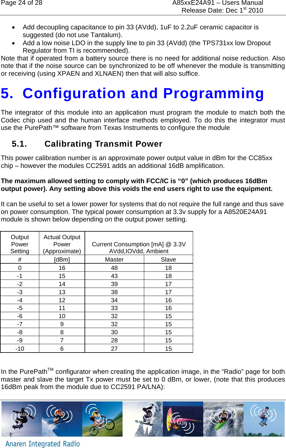 Page 24 of 28  A85xxE24A91 &ndash; Users Manual     Release Date: Dec 1st 2010     &bull;  Add decoupling capacitance to pin 33 (AVdd), 1uF to 2.2uF ceramic capacitor is suggested (do not use Tantalum). &bull;  Add a low noise LDO in the supply line to pin 33 (AVdd) (the TPS731xx low Dropout Regulator from TI is recommended). Note that if operated from a battery source there is no need for additional noise reduction. Also note that if the noise source can be synchronized to be off whenever the module is transmitting or receiving (using XPAEN and XLNAEN) then that will also suffice. 5. Configuration and Programming The integrator of this module into an application must program the module to match both the Codec chip used and the human interface methods employed. To do this the integrator must use the PurePath&trade; software from Texas Instruments to configure the module 5.1.  Calibrating Transmit Power This power calibration number is an approximate power output value in dBm for the CC85xx chip &ndash; however the modules CC2591 adds an additional 16dB amplification.  The maximum allowed setting to comply with FCC/IC is &ldquo;0&rdquo; (which produces 16dBm output power). Any setting above this voids the end users right to use the equipment.  It can be useful to set a lower power for systems that do not require the full range and thus save on power consumption. The typical power consumption at 3.3v supply for a A8520E24A91 module is shown below depending on the output power setting.  Output Power Setting Actual Output Power (Approximate)  Current Consumption [mA] @ 3.3V AVdd,IOVdd, Ambient # [dBm]  Master  Slave 0 16  48  18 -1 15  43  18 -2 14  39  17 -3 13  38  17 -4 12  34  16 -5 11  33  16 -6 10  32  15 -7 9  32  15 -8 8  30  15 -9 7  28  15 -10 6  27  15  In the PurePathTM configurator when creating the application image, in the &ldquo;Radio&rdquo; page for both master and slave the target Tx power must be set to 0 dBm, or lower, (note that this produces 16dBm peak from the module due to CC2591 PA/LNA): 