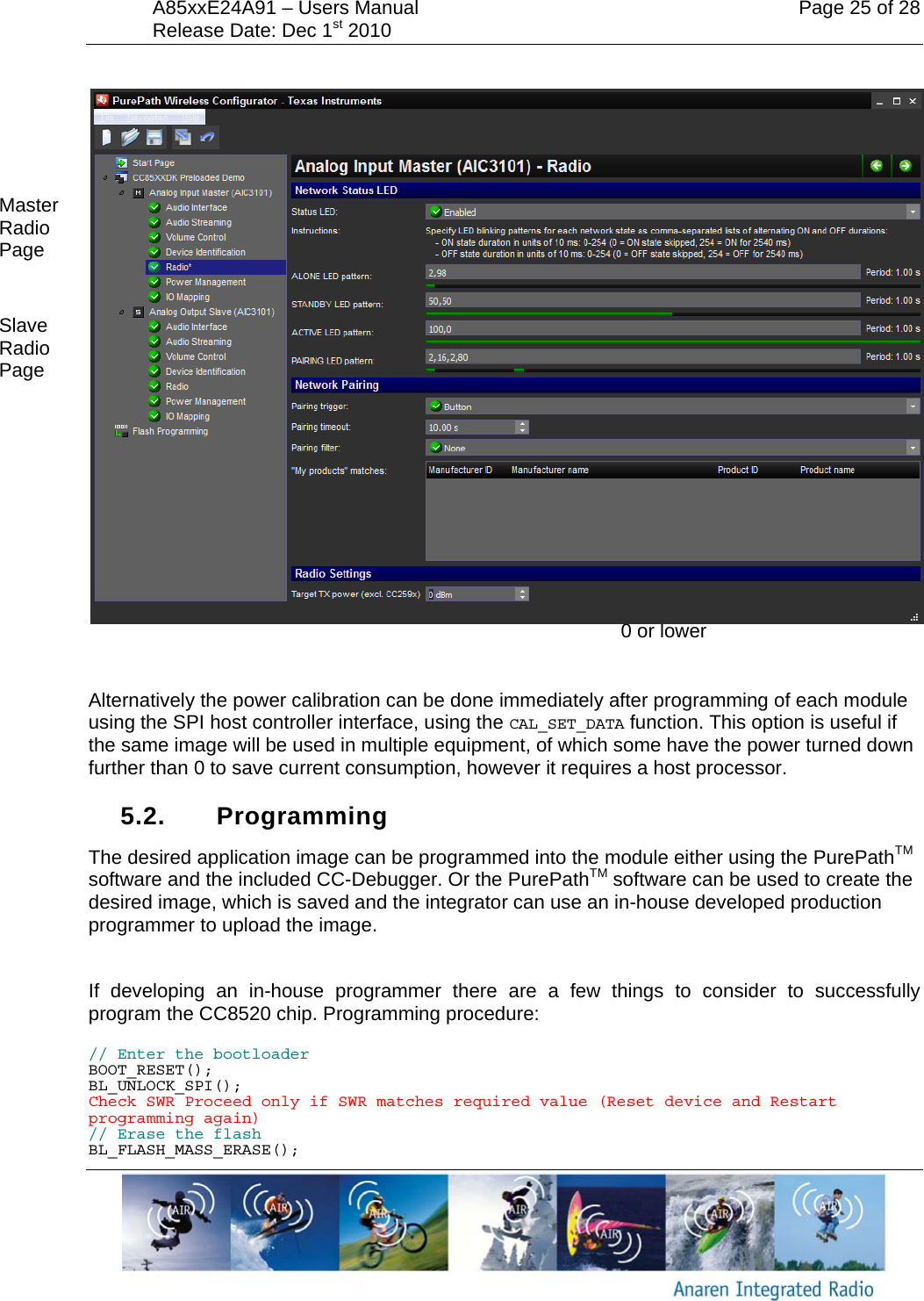 A85xxE24A91 &ndash; Users Manual    Page 25 of 28 Release Date: Dec 1st 2010          Alternatively the power calibration can be done immediately after programming of each module using the SPI host controller interface, using the CAL_SET_DATA function. This option is useful if the same image will be used in multiple equipment, of which some have the power turned down further than 0 to save current consumption, however it requires a host processor.  5.2. Programming The desired application image can be programmed into the module either using the PurePathTM software and the included CC-Debugger. Or the PurePathTM software can be used to create the desired image, which is saved and the integrator can use an in-house developed production programmer to upload the image.  If developing an in-house programmer there are a few things to consider to successfully program the CC8520 chip. Programming procedure: // Enter the bootloader BOOT_RESET(); BL_UNLOCK_SPI(); Check SWR Proceed only if SWR matches required value (Reset device and Restart programming again) // Erase the flash BL_FLASH_MASS_ERASE(); Target power, set to 0 or lower Master Radio Page Slave Radio Page 