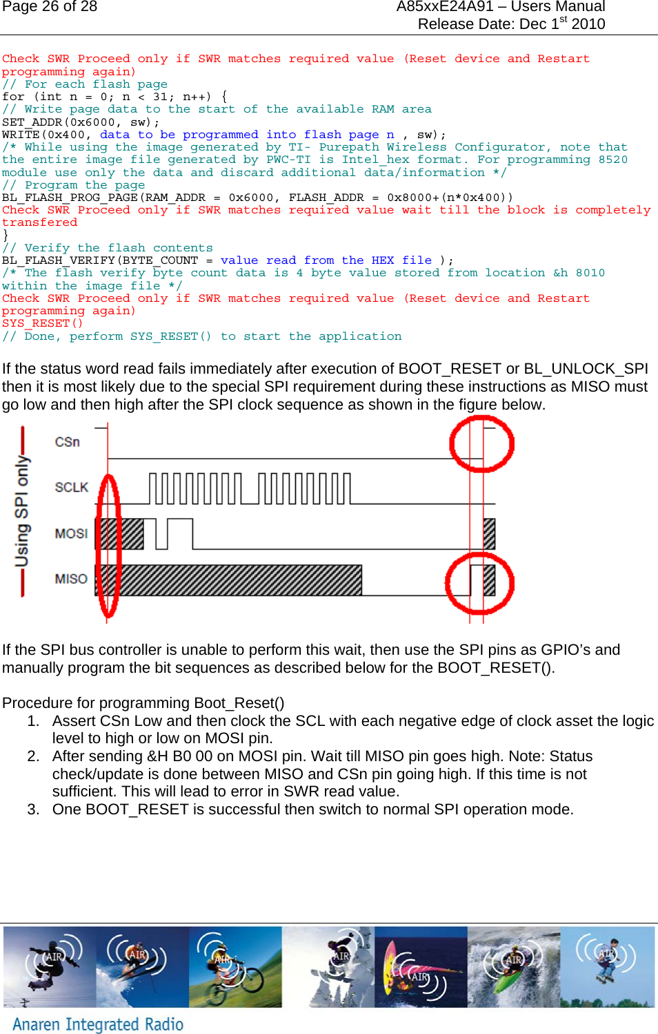 Page 26 of 28  A85xxE24A91 &ndash; Users Manual     Release Date: Dec 1st 2010     Check SWR Proceed only if SWR matches required value (Reset device and Restart programming again) // For each flash page for (int n = 0; n < 31; n++) { // Write page data to the start of the available RAM area SET_ADDR(0x6000, sw); WRITE(0x400, data to be programmed into flash page n , sw); /* While using the image generated by TI- Purepath Wireless Configurator, note that the entire image file generated by PWC-TI is Intel_hex format. For programming 8520 module use only the data and discard additional data/information */ // Program the page BL_FLASH_PROG_PAGE(RAM_ADDR = 0x6000, FLASH_ADDR = 0x8000+(n*0x400)) Check SWR Proceed only if SWR matches required value wait till the block is completely transfered  } // Verify the flash contents BL_FLASH_VERIFY(BYTE_COUNT = value read from the HEX file ); /* The flash verify byte count data is 4 byte value stored from location &amp;h 8010 within the image file */ Check SWR Proceed only if SWR matches required value (Reset device and Restart programming again) SYS_RESET() // Done, perform SYS_RESET() to start the application  If the status word read fails immediately after execution of BOOT_RESET or BL_UNLOCK_SPI then it is most likely due to the special SPI requirement during these instructions as MISO must go low and then high after the SPI clock sequence as shown in the figure below.    If the SPI bus controller is unable to perform this wait, then use the SPI pins as GPIO&rsquo;s and manually program the bit sequences as described below for the BOOT_RESET().  Procedure for programming Boot_Reset() 1.  Assert CSn Low and then clock the SCL with each negative edge of clock asset the logic level to high or low on MOSI pin. 2.  After sending &amp;H B0 00 on MOSI pin. Wait till MISO pin goes high. Note: Status check/update is done between MISO and CSn pin going high. If this time is not sufficient. This will lead to error in SWR read value.  3.  One BOOT_RESET is successful then switch to normal SPI operation mode.     