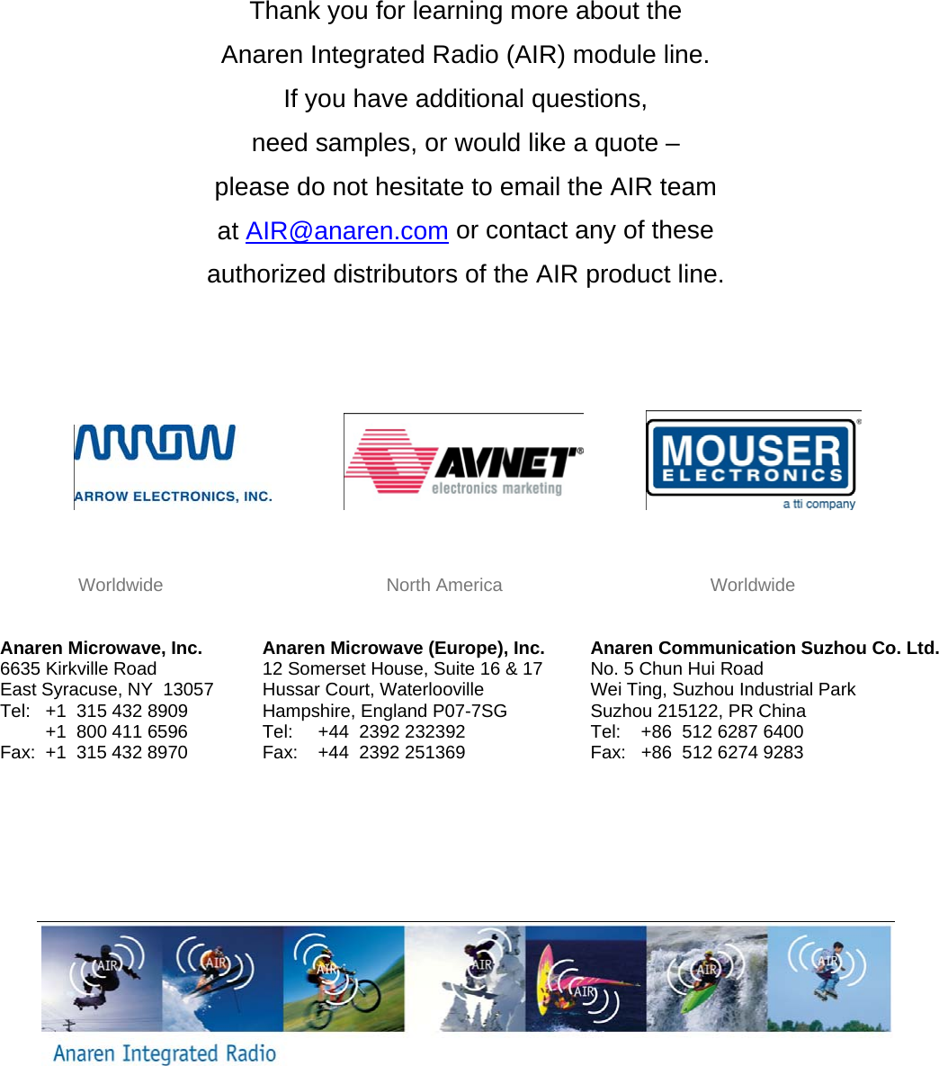         Thank you for learning more about the  Anaren Integrated Radio (AIR) module line.  If you have additional questions,  need samples, or would like a quote &ndash;  please do not hesitate to email the AIR team  at AIR@anaren.com or contact any of these  authorized distributors of the AIR product line.                            Worldwide                                            North America                                         Worldwide   Anaren Microwave, Inc. 6635 Kirkville Road East Syracuse, NY  13057 Tel:   +1  315 432 8909          +1  800 411 6596 Fax:  +1  315 432 8970  Anaren Microwave (Europe), Inc. 12 Somerset House, Suite 16 &amp; 17 Hussar Court, Waterlooville Hampshire, England P07-7SG Tel:     +44  2392 232392 Fax:    +44  2392 251369 Anaren Communication Suzhou Co. Ltd. No. 5 Chun Hui Road Wei Ting, Suzhou Industrial Park Suzhou 215122, PR China Tel:    +86  512 6287 6400 Fax:   +86  512 6274 9283  