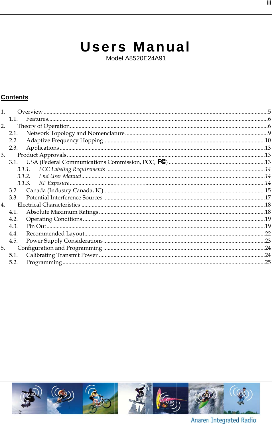        Conten 1.O1.1.2.Th2.1.2.2.2.3.3.Pr3.1.3.3.3.3.2.3.3.4.El4.1.4.2.4.3.4.4.4.5.5.C5.1.5.2.   nts Overview ......Features ...heory of OpeNetwork TAdaptive FApplicatioroduct ApprUSA (Fede1.1.FCC L1.2.End U1.3.RF ExCanada (InPotential Ilectrical ChaAbsolute MOperating Pin Out ....RecommenPower SupConfigurationCalibratingProgrammU............................................eration ..........Topology andFrequency Hons .................rovals ............eral CommunLabeling RequUser Manual ..xposure ..........ndustry Cananterference Saracteristics ..Maximum Ra Conditions .......................nded Layoutpply Considen and Prograg Transmit Pming ...............UserMo..................................................................d NomenclatHopping ....................................................nications Couirements ..................................................ada, IC)........Sources ..............................atings .......................................................t .....................erations ........amming ........Power ................................. rs Model A8520E..................................................................ture ................................................................................ommission, F................................................................................................................................................................................................................................................................................................................. anuE24A91 ..........................................................................................................................................................FCC, ) ..........................................................................................................................................................................................................................................................................................................................al .....................................................................................................................................................................................................................................................................................................................................................................................................................................................................................................................................................................................................................................................................................................................................................................................................................................................................................................................................................................................................ii .................... 5.................... 6.................... 6.................... 9.................. 10.................. 13.................. 13.................. 13.................. 14.................. 14.................. 14.................. 15.................. 17.................. 18.................. 18.................. 19.................. 19.................. 22.................. 23.................. 24.................. 24.................. 25i 5669033344457889923445