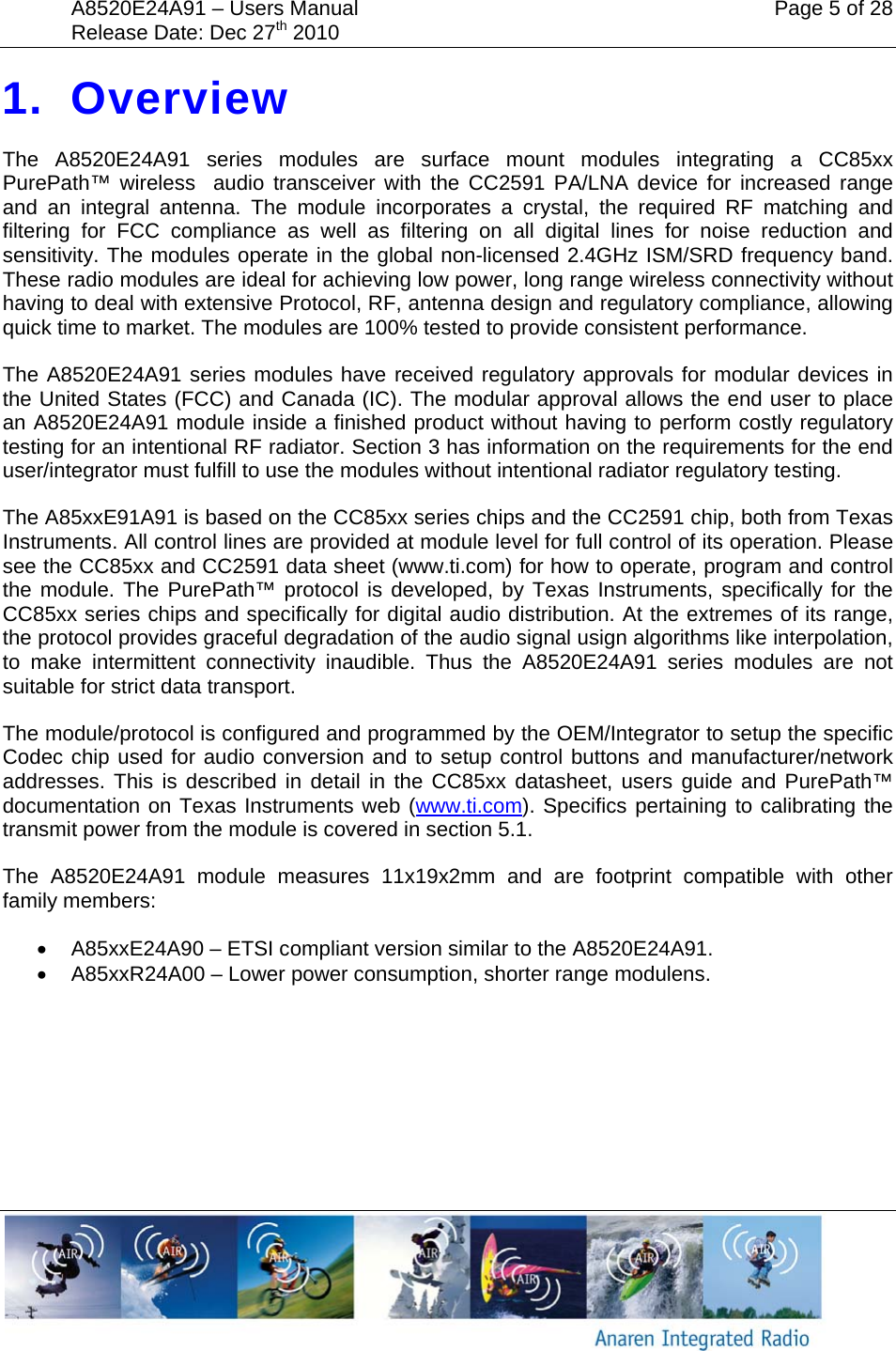 A8520E24A91 &ndash; Users Manual    Page 5 of 28 Release Date: Dec 27th 2010        1. Overview The A8520E24A91 series modules are surface mount modules integrating a CC85xx PurePath&trade; wireless  audio transceiver with the CC2591 PA/LNA device for increased range and an integral antenna. The module incorporates a crystal, the required RF matching and filtering for FCC compliance as well as filtering on all digital lines for noise reduction and sensitivity. The modules operate in the global non-licensed 2.4GHz ISM/SRD frequency band. These radio modules are ideal for achieving low power, long range wireless connectivity without having to deal with extensive Protocol, RF, antenna design and regulatory compliance, allowing quick time to market. The modules are 100% tested to provide consistent performance. The A8520E24A91 series modules have received regulatory approvals for modular devices in the United States (FCC) and Canada (IC). The modular approval allows the end user to place an A8520E24A91 module inside a finished product without having to perform costly regulatory testing for an intentional RF radiator. Section 3 has information on the requirements for the end user/integrator must fulfill to use the modules without intentional radiator regulatory testing. The A85xxE91A91 is based on the CC85xx series chips and the CC2591 chip, both from Texas Instruments. All control lines are provided at module level for full control of its operation. Please see the CC85xx and CC2591 data sheet (www.ti.com) for how to operate, program and control the module. The PurePath&trade; protocol is developed, by Texas Instruments, specifically for the CC85xx series chips and specifically for digital audio distribution. At the extremes of its range, the protocol provides graceful degradation of the audio signal usign algorithms like interpolation, to make intermittent connectivity inaudible. Thus the A8520E24A91 series modules are not suitable for strict data transport. The module/protocol is configured and programmed by the OEM/Integrator to setup the specific Codec chip used for audio conversion and to setup control buttons and manufacturer/network addresses. This is described in detail in the CC85xx datasheet, users guide and PurePath&trade; documentation on Texas Instruments web (www.ti.com). Specifics pertaining to calibrating the transmit power from the module is covered in section 5.1. The A8520E24A91 module measures 11x19x2mm and are footprint compatible with other family members: &bull;  A85xxE24A90 &ndash; ETSI compliant version similar to the A8520E24A91. &bull;  A85xxR24A00 &ndash; Lower power consumption, shorter range modulens.  
