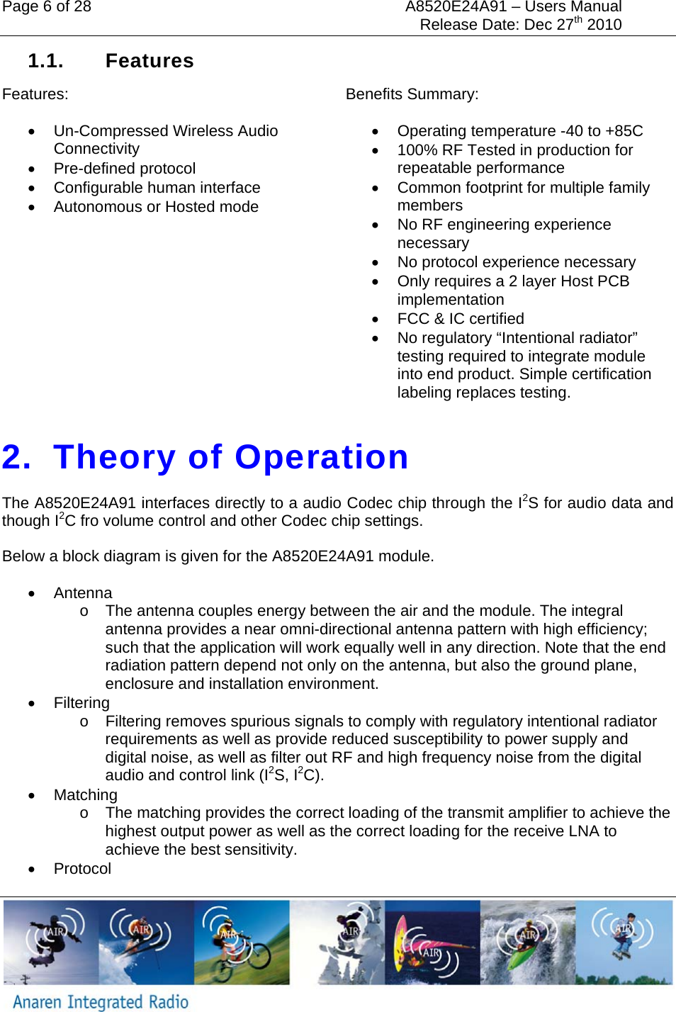 Page 6 of 28  A8520E24A91 &ndash; Users Manual     Release Date: Dec 27th 2010   1.1. Features Features: &bull; Un-Compressed Wireless Audio Connectivity &bull; Pre-defined protocol &bull;  Configurable human interface &bull;  Autonomous or Hosted mode  Benefits Summary: &bull;  Operating temperature -40 to +85C &bull;  100% RF Tested in production for repeatable performance &bull;  Common footprint for multiple family members &bull;  No RF engineering experience necessary &bull;  No protocol experience necessary &bull;  Only requires a 2 layer Host PCB implementation &bull;  FCC &amp; IC certified &bull;  No regulatory &ldquo;Intentional radiator&rdquo; testing required to integrate module into end product. Simple certification labeling replaces testing.  2.  Theory of Operation The A8520E24A91 interfaces directly to a audio Codec chip through the I2S for audio data and though I2C fro volume control and other Codec chip settings.  Below a block diagram is given for the A8520E24A91 module. &bull; Antenna o  The antenna couples energy between the air and the module. The integral antenna provides a near omni-directional antenna pattern with high efficiency; such that the application will work equally well in any direction. Note that the end radiation pattern depend not only on the antenna, but also the ground plane, enclosure and installation environment. &bull; Filtering o  Filtering removes spurious signals to comply with regulatory intentional radiator requirements as well as provide reduced susceptibility to power supply and digital noise, as well as filter out RF and high frequency noise from the digital audio and control link (I2S, I2C). &bull; Matching o  The matching provides the correct loading of the transmit amplifier to achieve the highest output power as well as the correct loading for the receive LNA to achieve the best sensitivity. &bull; Protocol 