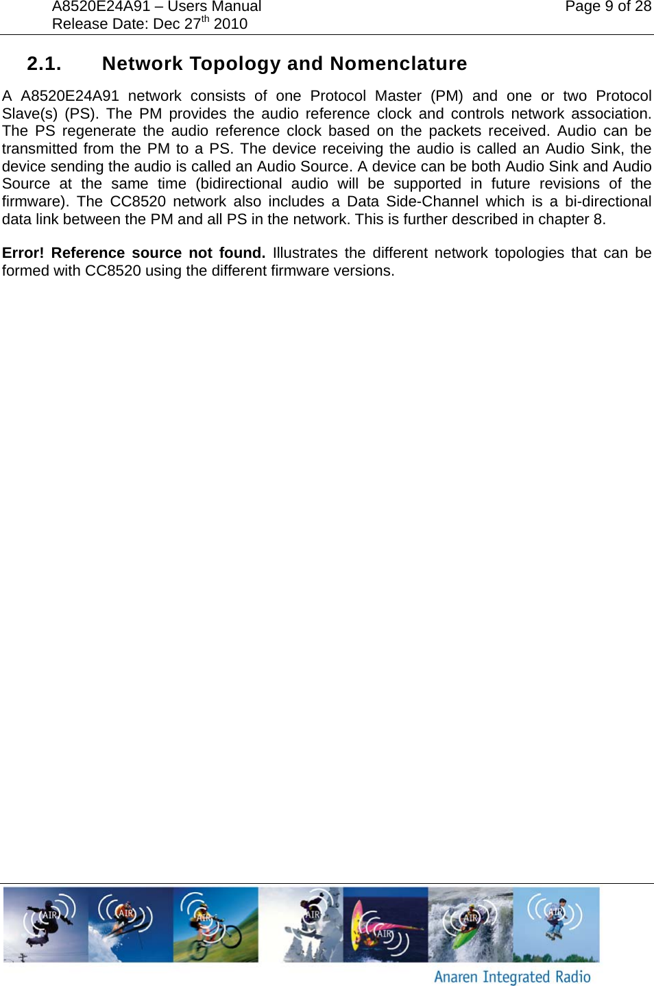 A8520E24A91 &ndash; Users Manual    Page 9 of 28 Release Date: Dec 27th 2010        2.1.  Network Topology and Nomenclature A A8520E24A91 network consists of one Protocol Master (PM) and one or two Protocol Slave(s) (PS). The PM provides the audio reference clock and controls network association. The PS regenerate the audio reference clock based on the packets received. Audio can be transmitted from the PM to a PS. The device receiving the audio is called an Audio Sink, the device sending the audio is called an Audio Source. A device can be both Audio Sink and Audio Source at the same time (bidirectional audio will be supported in future revisions of the firmware). The CC8520 network also includes a Data Side-Channel which is a bi-directional data link between the PM and all PS in the network. This is further described in chapter 8. Error! Reference source not found. Illustrates the different network topologies that can be formed with CC8520 using the different firmware versions. 