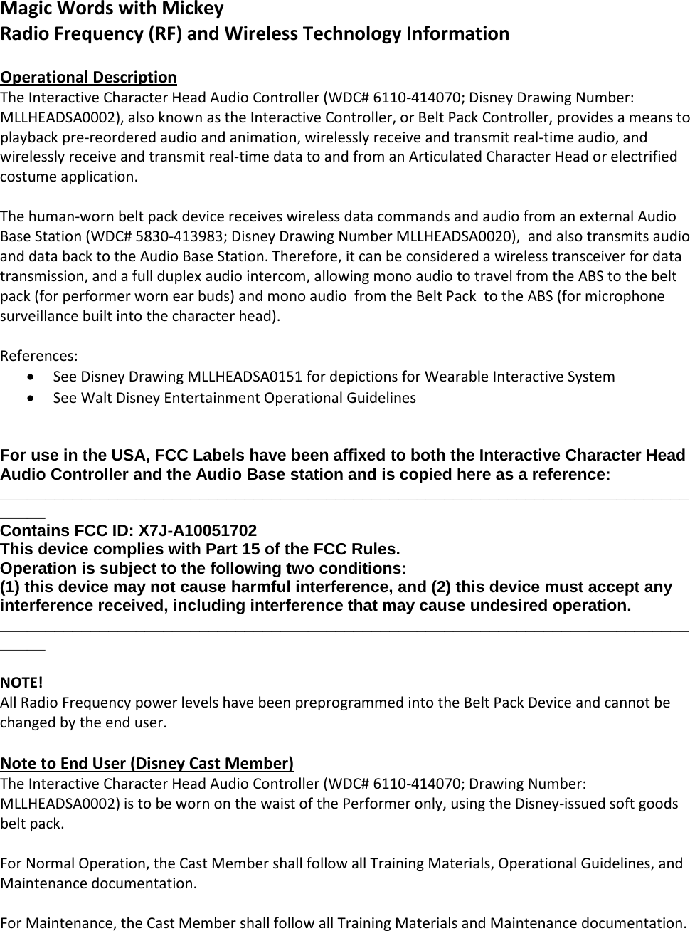 Magic Words with Mickey Radio Frequency (RF) and Wireless Technology Information  Operational Description The Interactive Character Head Audio Controller (WDC# 6110-414070; Disney Drawing Number: MLLHEADSA0002), also known as the Interactive Controller, or Belt Pack Controller, provides a means to playback pre-reordered audio and animation, wirelessly receive and transmit real-time audio, and wirelessly receive and transmit real-time data to and from an Articulated Character Head or electrified costume application.  The human-worn belt pack device receives wireless data commands and audio from an external Audio Base Station (WDC# 5830-413983; Disney Drawing Number MLLHEADSA0020),  and also transmits audio and data back to the Audio Base Station. Therefore, it can be considered a wireless transceiver for data transmission, and a full duplex audio intercom, allowing mono audio to travel from the ABS to the belt pack (for performer worn ear buds) and mono audio  from the Belt Pack  to the ABS (for microphone surveillance built into the character head).  References: &bull; See Disney Drawing MLLHEADSA0151 for depictions for Wearable Interactive System &bull; See Walt Disney Entertainment Operational Guidelines   For use in the USA, FCC Labels have been affixed to both the Interactive Character Head Audio Controller and the Audio Base station and is copied here as a reference:  _________________________________________________________________________________ Contains FCC ID: X7J-A10051702  This device complies with Part 15 of the FCC Rules.  Operation is subject to the following two conditions:  (1) this device may not cause harmful interference, and (2) this device must accept any interference received, including interference that may cause undesired operation. _________________________________________________________________________________  NOTE! All Radio Frequency power levels have been preprogrammed into the Belt Pack Device and cannot be changed by the end user.  Note to End User (Disney Cast Member) The Interactive Character Head Audio Controller (WDC# 6110-414070; Drawing Number: MLLHEADSA0002) is to be worn on the waist of the Performer only, using the Disney-issued soft goods belt pack.  For Normal Operation, the Cast Member shall follow all Training Materials, Operational Guidelines, and Maintenance documentation.  For Maintenance, the Cast Member shall follow all Training Materials and Maintenance documentation.  