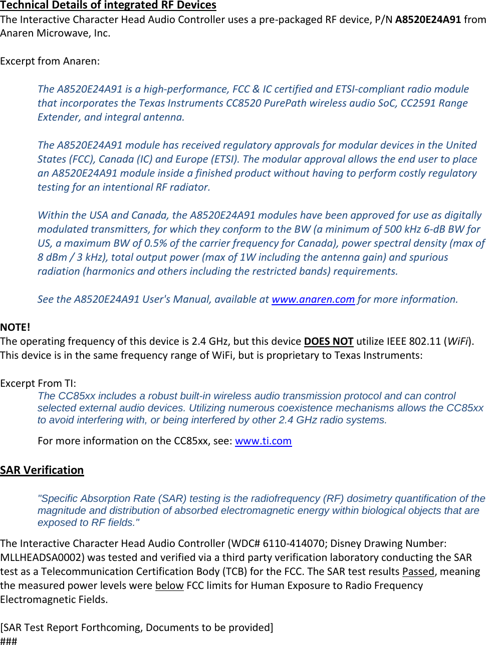  Technical Details of integrated RF Devices The Interactive Character Head Audio Controller uses a pre-packaged RF device, P/N A8520E24A91 from Anaren Microwave, Inc.  Excerpt from Anaren:  The A8520E24A91 is a high-performance, FCC &amp; IC certified and ETSI-compliant radio module that incorporates the Texas Instruments CC8520 PurePath wireless audio SoC, CC2591 Range Extender, and integral antenna.  The A8520E24A91 module has received regulatory approvals for modular devices in the United States (FCC), Canada (IC) and Europe (ETSI). The modular approval allows the end user to place an A8520E24A91 module inside a finished product without having to perform costly regulatory testing for an intentional RF radiator.   Within the USA and Canada, the A8520E24A91 modules have been approved for use as digitally modulated transmitters, for which they conform to the BW (a minimum of 500 kHz 6-dB BW for US, a maximum BW of 0.5% of the carrier frequency for Canada), power spectral density (max of 8 dBm / 3 kHz), total output power (max of 1W including the antenna gain) and spurious radiation (harmonics and others including the restricted bands) requirements.  See the A8520E24A91 User's Manual, available at www.anaren.com for more information.  NOTE! The operating frequency of this device is 2.4 GHz, but this device DOES NOT utilize IEEE 802.11 (WiFi). This device is in the same frequency range of WiFi, but is proprietary to Texas Instruments:  Excerpt From TI: The CC85xx includes a robust built-in wireless audio transmission protocol and can control selected external audio devices. Utilizing numerous coexistence mechanisms allows the CC85xx to avoid interfering with, or being interfered by other 2.4 GHz radio systems. For more information on the CC85xx, see: www.ti.com  SAR Verification  "Specific Absorption Rate (SAR) testing is the radiofrequency (RF) dosimetry quantification of the magnitude and distribution of absorbed electromagnetic energy within biological objects that are exposed to RF fields." The Interactive Character Head Audio Controller (WDC# 6110-414070; Disney Drawing Number: MLLHEADSA0002) was tested and verified via a third party verification laboratory conducting the SAR test as a Telecommunication Certification Body (TCB) for the FCC. The SAR test results Passed, meaning the measured power levels were below FCC limits for Human Exposure to Radio Frequency Electromagnetic Fields.  [SAR Test Report Forthcoming, Documents to be provided] ### 