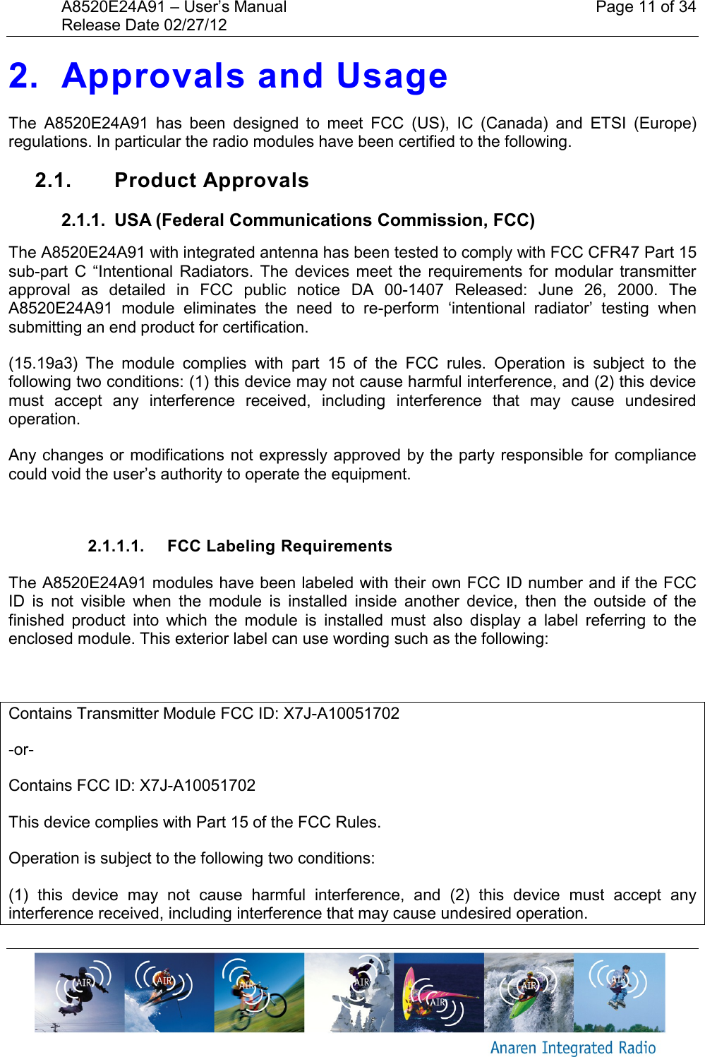 A8520E24A91 &ndash; User&rsquo;s Manual    Page 11 of 34 Release Date 02/27/12       2. Approvals and Usage The  A8520E24A91  has  been  designed  to  meet  FCC  (US),  IC  (Canada)  and  ETSI  (Europe) regulations. In particular the radio modules have been certified to the following.  2.1.  Product Approvals 2.1.1.  USA (Federal Communications Commission, FCC) The A8520E24A91 with integrated antenna has been tested to comply with FCC CFR47 Part 15 sub-part  C  &ldquo;Intentional Radiators.  The  devices  meet  the  requirements for  modular  transmitter approval  as  detailed  in  FCC  public  notice  DA  00-1407  Released:  June  26,  2000.  The A8520E24A91  module  eliminates  the  need  to  re-perform  &lsquo;intentional  radiator&rsquo;  testing  when submitting an end product for certification. (15.19a3)  The  module  complies  with  part  15  of  the  FCC  rules.  Operation  is  subject  to  the following two conditions: (1) this device may not cause harmful interference, and (2) this device must  accept  any  interference  received,  including  interference  that  may  cause  undesired operation. Any changes or modifications not expressly approved by the party responsible for compliance could void the user&rsquo;s authority to operate the equipment.  2.1.1.1.  FCC Labeling Requirements The A8520E24A91 modules have been labeled with their own FCC ID number and if the FCC ID  is  not  visible  when  the  module  is  installed  inside  another  device,  then  the  outside  of  the finished  product  into  which  the  module  is  installed  must  also  display  a  label  referring  to  the enclosed module. This exterior label can use wording such as the following:  Contains Transmitter Module FCC ID: X7J-A10051702 -or- Contains FCC ID: X7J-A10051702 This device complies with Part 15 of the FCC Rules.  Operation is subject to the following two conditions:  (1)  this  device  may  not  cause  harmful  interference,  and  (2)  this  device  must  accept  any interference received, including interference that may cause undesired operation. 