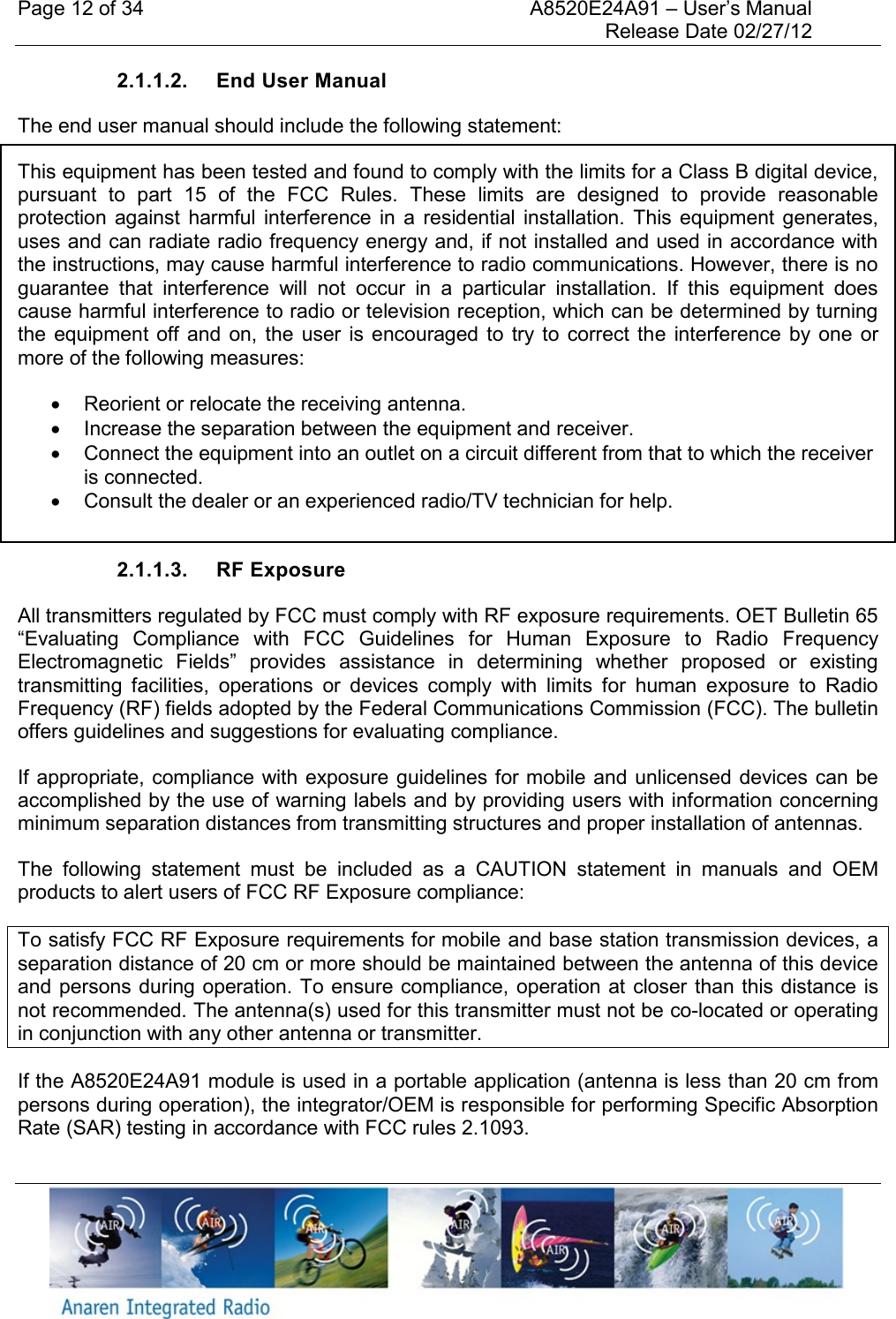 Page 12 of 34    A8520E24A91 &ndash; User&rsquo;s Manual     Release Date 02/27/12     2.1.1.2.  End User Manual The end user manual should include the following statement: This equipment has been tested and found to comply with the limits for a Class B digital device, pursuant  to  part  15  of  the  FCC  Rules.  These  limits  are  designed  to  provide  reasonable protection  against  harmful interference  in  a  residential installation.  This  equipment  generates, uses and can radiate radio frequency energy and, if not installed and used in accordance with the instructions, may cause harmful interference to radio communications. However, there is no guarantee  that  interference  will  not  occur  in  a  particular  installation.  If  this  equipment  does cause harmful interference to radio or television reception, which can be determined by turning the  equipment off  and  on,  the  user  is  encouraged to  try to  correct  the  interference  by one  or more of the following measures:    Reorient or relocate the receiving antenna.   Increase the separation between the equipment and receiver.   Connect the equipment into an outlet on a circuit different from that to which the receiver is connected.   Consult the dealer or an experienced radio/TV technician for help.  2.1.1.3.  RF Exposure All transmitters regulated by FCC must comply with RF exposure requirements. OET Bulletin 65 &ldquo;Evaluating  Compliance  with  FCC  Guidelines  for  Human  Exposure  to  Radio  Frequency Electromagnetic  Fields&rdquo;  provides  assistance  in  determining  whether  proposed  or  existing transmitting  facilities,  operations  or  devices  comply  with  limits  for  human  exposure  to  Radio Frequency (RF) fields adopted by the Federal Communications Commission (FCC). The bulletin offers guidelines and suggestions for evaluating compliance. If appropriate, compliance with exposure guidelines for mobile and unlicensed devices can be accomplished by the use of warning labels and by providing users with information concerning minimum separation distances from transmitting structures and proper installation of antennas. The  following  statement  must  be  included  as  a  CAUTION  statement  in  manuals  and  OEM products to alert users of FCC RF Exposure compliance: To satisfy FCC RF Exposure requirements for mobile and base station transmission devices, a separation distance of 20 cm or more should be maintained between the antenna of this device and persons during operation. To ensure compliance, operation at closer than this distance is not recommended. The antenna(s) used for this transmitter must not be co-located or operating in conjunction with any other antenna or transmitter. If the A8520E24A91 module is used in a portable application (antenna is less than 20 cm from persons during operation), the integrator/OEM is responsible for performing Specific Absorption Rate (SAR) testing in accordance with FCC rules 2.1093. 