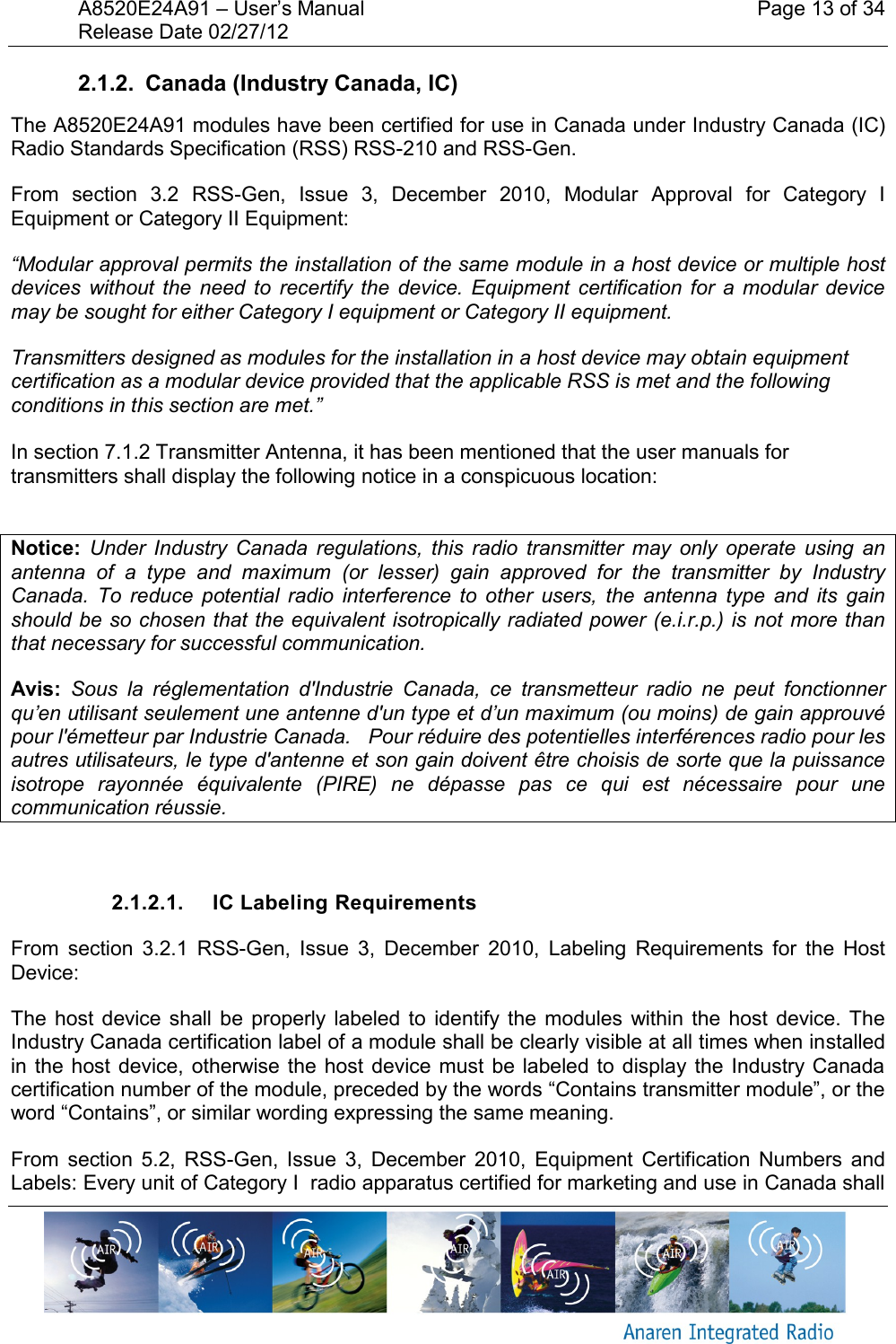 A8520E24A91 &ndash; User&rsquo;s Manual    Page 13 of 34 Release Date 02/27/12       2.1.2.  Canada (Industry Canada, IC) The A8520E24A91 modules have been certified for use in Canada under Industry Canada (IC) Radio Standards Specification (RSS) RSS-210 and RSS-Gen. From  section  3.2  RSS-Gen,  Issue  3,  December  2010,  Modular  Approval  for  Category  I Equipment or Category II Equipment: &ldquo;Modular approval permits the installation of the same module in a host device or multiple host devices  without  the  need  to  recertify  the  device.  Equipment  certification for  a  modular  device may be sought for either Category I equipment or Category II equipment. Transmitters designed as modules for the installation in a host device may obtain equipment certification as a modular device provided that the applicable RSS is met and the following conditions in this section are met.&rdquo;  In section 7.1.2 Transmitter Antenna, it has been mentioned that the user manuals for transmitters shall display the following notice in a conspicuous location:  Notice:  Under  Industry  Canada  regulations,  this  radio  transmitter  may  only  operate  using  an antenna  of  a  type  and  maximum  (or  lesser)  gain  approved  for  the  transmitter  by  Industry Canada.  To  reduce  potential  radio  interference  to  other  users,  the  antenna  type  and  its  gain should be so chosen that the equivalent isotropically radiated power (e.i.r.p.) is not more than that necessary for successful communication. Avis:  Sous  la  r&eacute;glementation  d'Industrie  Canada,  ce  transmetteur  radio  ne  peut  fonctionner qu&rsquo;en utilisant seulement une antenne d'un type et d&rsquo;un maximum (ou moins) de gain approuv&eacute; pour l'&eacute;metteur par Industrie Canada.   Pour r&eacute;duire des potentielles interf&eacute;rences radio pour les autres utilisateurs, le type d'antenne et son gain doivent &ecirc;tre choisis de sorte que la puissance isotrope  rayonn&eacute;e  &eacute;quivalente  (PIRE)  ne  d&eacute;passe  pas  ce  qui  est  n&eacute;cessaire  pour  une communication r&eacute;ussie.  2.1.2.1.  IC Labeling Requirements From  section  3.2.1 RSS-Gen,  Issue  3,  December  2010,  Labeling  Requirements  for  the  Host Device: The  host  device shall  be  properly  labeled  to  identify the  modules  within the  host  device. The Industry Canada certification label of a module shall be clearly visible at all times when installed in the  host device,  otherwise the  host device  must  be labeled to  display the  Industry Canada certification number of the module, preceded by the words &ldquo;Contains transmitter module&rdquo;, or the word &ldquo;Contains&rdquo;, or similar wording expressing the same meaning. From  section  5.2,  RSS-Gen,  Issue  3,  December  2010,  Equipment  Certification  Numbers  and Labels: Every unit of Category I  radio apparatus certified for marketing and use in Canada shall 