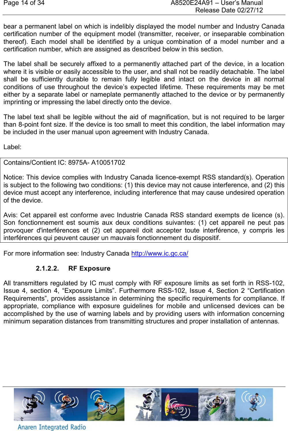 Page 14 of 34    A8520E24A91 &ndash; User&rsquo;s Manual     Release Date 02/27/12     bear a permanent label on which is indelibly displayed the model number and Industry Canada certification number of  the equipment model (transmitter, receiver, or inseparable combination thereof).  Each  model  shall  be  identified  by  a  unique  combination  of  a  model  number  and  a certification number, which are assigned as described below in this section.    The label  shall be securely affixed to  a permanently attached part  of the device, in a  location where it is visible or easily accessible to the user, and shall not be readily detachable. The label shall  be  sufficiently  durable  to  remain  fully  legible  and  intact  on  the  device  in  all  normal conditions  of  use  throughout  the  device&rsquo;s expected  lifetime.  These  requirements  may  be  met either by a separate label or nameplate permanently attached to the device or by permanently imprinting or impressing the label directly onto the device.    The label text shall be legible without the aid of magnification, but  is not required to be  larger than 8-point font size. If the device is too small to meet this condition, the label information may be included in the user manual upon agreement with Industry Canada. Label: Contains/Contient IC: 8975A- A10051702 Notice: This device complies with Industry Canada licence-exempt RSS standard(s). Operation is subject to the following two conditions: (1) this device may not cause interference, and (2) this device must accept any interference, including interference that may cause undesired operation of the device.  Avis: Cet appareil est conforme avec Industrie Canada RSS standard exempts de licence (s). Son  fonctionnement  est  soumis  aux  deux  conditions  suivantes:  (1)  cet  appareil  ne  peut  pas provoquer  d'interf&eacute;rences  et  (2)  cet  appareil  doit  accepter  toute  interf&eacute;rence,  y  compris  les interf&eacute;rences qui peuvent causer un mauvais fonctionnement du dispositif. For more information see: Industry Canada http://www.ic.gc.ca/ 2.1.2.2.  RF Exposure All transmitters regulated by IC must comply with RF exposure limits as set forth in RSS-102, Issue  4,  section  4,  &ldquo;Exposure Limits&rdquo;.  Furthermore RSS-102,  Issue  4,  Section  2  &ldquo;Certification Requirements&rdquo;, provides assistance in determining the specific requirements for compliance. If appropriate,  compliance  with  exposure  guidelines  for  mobile  and  unlicensed  devices  can  be accomplished by the use of warning labels and by providing users with information concerning minimum separation distances from transmitting structures and proper installation of antennas.    