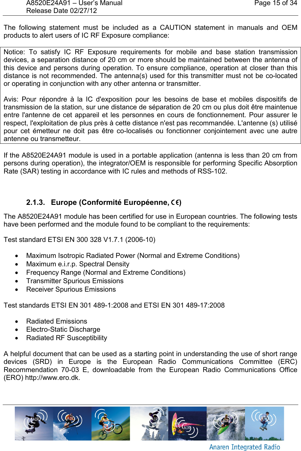 A8520E24A91 &ndash; User&rsquo;s Manual    Page 15 of 34 Release Date 02/27/12       The  following  statement  must  be  included  as  a  CAUTION  statement  in  manuals  and  OEM products to alert users of IC RF Exposure compliance: Notice:  To  satisfy  IC  RF  Exposure  requirements  for  mobile  and  base  station  transmission devices, a separation distance of 20 cm or more should be maintained between the antenna of this device and persons during operation. To ensure compliance, operation at  closer than this distance is not recommended. The antenna(s) used for this transmitter must not be co-located or operating in conjunction with any other antenna or transmitter. Avis:  Pour  r&eacute;pondre  &agrave;  la  IC  d'exposition  pour  les  besoins  de  base  et  mobiles  dispositifs  de transmission de la station, sur une distance de s&eacute;paration de 20 cm ou plus doit &ecirc;tre maintenue entre l'antenne de cet  appareil et les  personnes  en cours de  fonctionnement. Pour assurer le respect, l'exploitation de plus pr&egrave;s &agrave; cette distance n'est pas recommand&eacute;e. L'antenne (s) utilis&eacute; pour  cet  &eacute;metteur  ne  doit  pas  &ecirc;tre  co-localis&eacute;s  ou  fonctionner  conjointement  avec  une  autre antenne ou transmetteur. If the A8520E24A91 module is used in a portable application (antenna is less than 20 cm from persons during operation), the integrator/OEM is responsible for performing Specific Absorption Rate (SAR) testing in accordance with IC rules and methods of RSS-102.  2.1.3.   Europe (Conformit&eacute; Europ&eacute;enne,  ) The A8520E24A91 module has been certified for use in European countries. The following tests have been performed and the module found to be compliant to the requirements: Test standard ETSI EN 300 328 V1.7.1 (2006-10)   Maximum Isotropic Radiated Power (Normal and Extreme Conditions)   Maximum e.i.r.p. Spectral Density   Frequency Range (Normal and Extreme Conditions)   Transmitter Spurious Emissions   Receiver Spurious Emissions  Test standards ETSI EN 301 489-1:2008 and ETSI EN 301 489-17:2008   Radiated Emissions   Electro-Static Discharge   Radiated RF Susceptibility  A helpful document that can be used as a starting point in understanding the use of short range devices  (SRD)  in  Europe  is  the  European  Radio  Communications  Committee  (ERC) Recommendation  70-03  E,  downloadable  from  the  European  Radio  Communications  Office (ERO) http://www.ero.dk. 