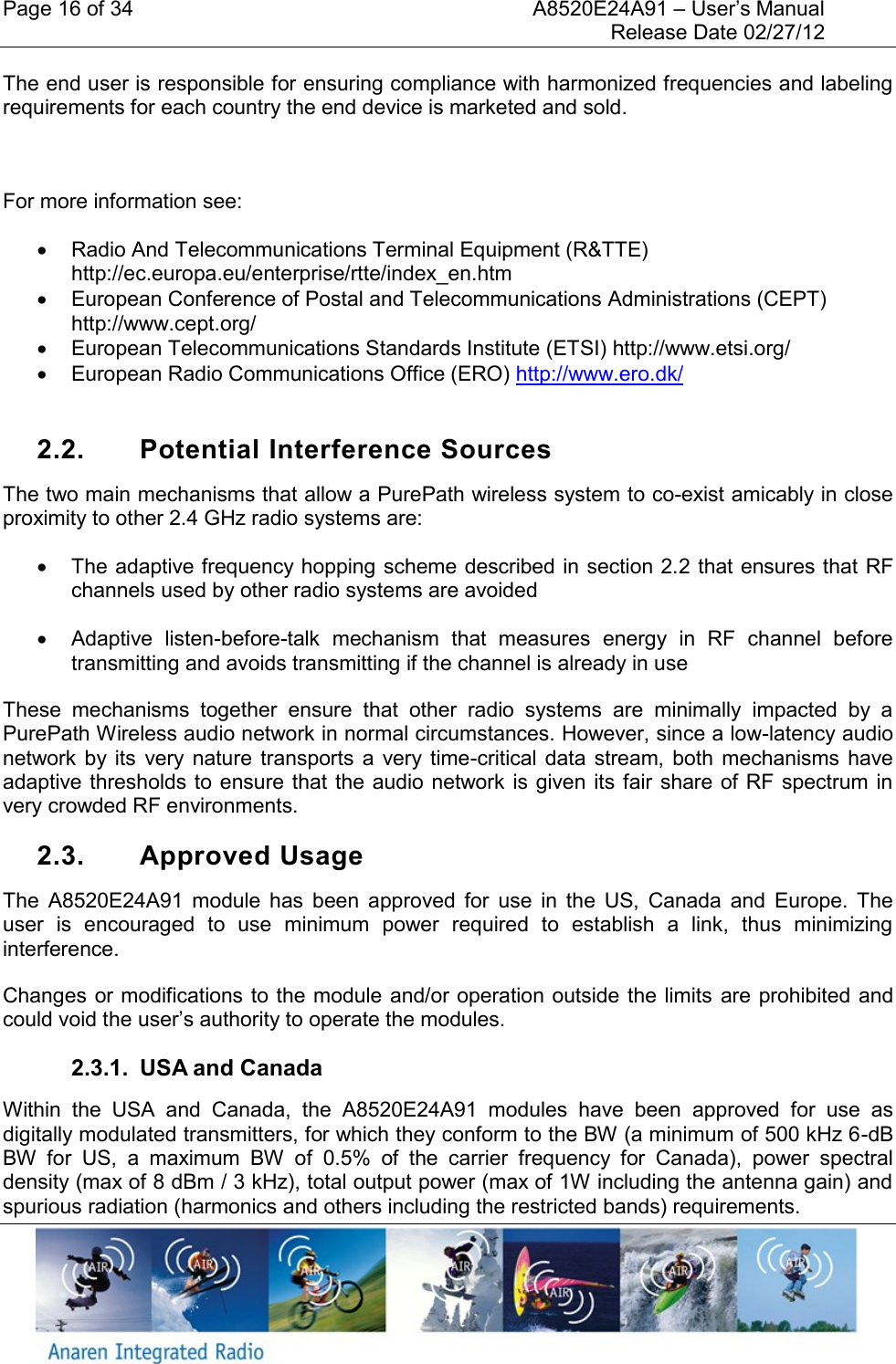 Page 16 of 34    A8520E24A91 &ndash; User&rsquo;s Manual     Release Date 02/27/12     The end user is responsible for ensuring compliance with harmonized frequencies and labeling requirements for each country the end device is marketed and sold.   For more information see:   Radio And Telecommunications Terminal Equipment (R&amp;TTE) http://ec.europa.eu/enterprise/rtte/index_en.htm   European Conference of Postal and Telecommunications Administrations (CEPT) http://www.cept.org/   European Telecommunications Standards Institute (ETSI) http://www.etsi.org/   European Radio Communications Office (ERO) http://www.ero.dk/   2.2.  Potential Interference Sources The two main mechanisms that allow a PurePath wireless system to co-exist amicably in close proximity to other 2.4 GHz radio systems are:   The adaptive frequency hopping scheme described in section 2.2 that ensures that RF channels used by other radio systems are avoided   Adaptive  listen-before-talk  mechanism  that  measures  energy  in  RF  channel  before transmitting and avoids transmitting if the channel is already in use These  mechanisms  together  ensure  that  other  radio  systems  are  minimally  impacted  by  a PurePath Wireless audio network in normal circumstances. However, since a low-latency audio network  by its  very nature  transports  a  very  time-critical data  stream,  both  mechanisms  have adaptive thresholds to ensure  that the audio network is given its fair share of RF spectrum in very crowded RF environments. 2.3.  Approved Usage The  A8520E24A91  module  has  been  approved  for  use  in  the  US,  Canada  and  Europe.  The user  is  encouraged  to  use  minimum  power  required  to  establish  a  link,  thus  minimizing interference. Changes or modifications to the module and/or operation outside the limits are prohibited and could void the user&rsquo;s authority to operate the modules.  2.3.1.  USA and Canada Within  the  USA  and  Canada,  the  A8520E24A91  modules  have  been  approved  for  use  as digitally modulated transmitters, for which they conform to the BW (a minimum of 500 kHz 6-dB BW  for  US,  a  maximum  BW  of  0.5%  of  the  carrier  frequency  for  Canada),  power  spectral density (max of 8 dBm / 3 kHz), total output power (max of 1W including the antenna gain) and spurious radiation (harmonics and others including the restricted bands) requirements. 