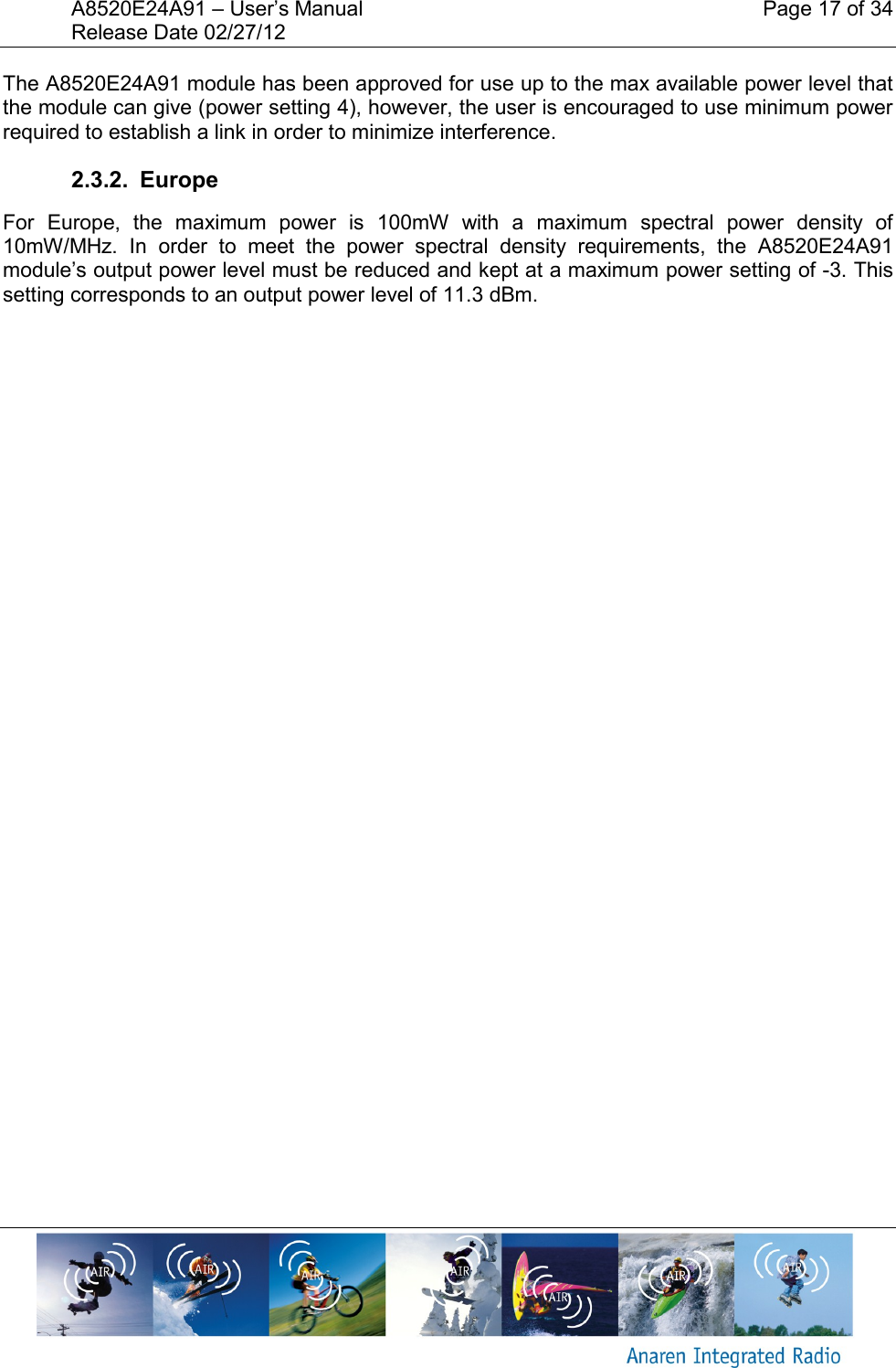 A8520E24A91 &ndash; User&rsquo;s Manual    Page 17 of 34 Release Date 02/27/12       The A8520E24A91 module has been approved for use up to the max available power level that the module can give (power setting 4), however, the user is encouraged to use minimum power required to establish a link in order to minimize interference. 2.3.2.  Europe For  Europe,  the  maximum  power  is  100mW  with  a  maximum  spectral  power  density  of 10mW/MHz.  In  order  to  meet  the  power  spectral  density  requirements,  the  A8520E24A91 module&rsquo;s output power level must be reduced and kept at a maximum power setting of -3. This setting corresponds to an output power level of 11.3 dBm.      