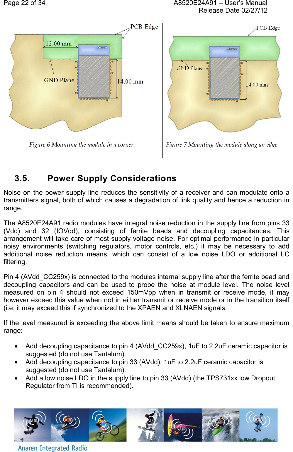 Page 22 of 34    A8520E24A91 &ndash; User&rsquo;s Manual     Release Date 02/27/12      Figure 6 Mounting the module in a corner  Figure 7 Mounting the module along an edge  3.5.  Power Supply Considerations Noise on  the power supply line reduces the  sensitivity of a receiver and  can modulate onto a transmitters signal, both of which causes a degradation of link quality and hence a reduction in range.  The A8520E24A91 radio modules have integral noise reduction in the supply line from pins 33 (Vdd)  and  32  (IOVdd),  consisting  of  ferrite  beads  and  decoupling  capacitances.  This arrangement will take care of most supply voltage noise. For optimal performance in particular noisy  environments  (switching  regulators,  motor  controls,  etc.)  it  may  be  necessary  to  add additional  noise  reduction  means,  which  can  consist  of  a  low  noise  LDO  or  additional  LC filtering.  Pin 4 (AVdd_CC259x) is connected to the modules internal supply line after the ferrite bead and decoupling  capacitors  and  can  be  used  to  probe  the  noise  at  module  level.  The  noise  level measured  on  pin  4  should  not  exceed  150mVpp  when  in  transmit  or  receive  mode,  it  may however exceed this value when not in either transmit or receive mode or in the transition itself (i.e. it may exceed this if synchronized to the XPAEN and XLNAEN signals. If the level measured is exceeding the above limit means should be taken to ensure maximum range:   Add decoupling capacitance to pin 4 (AVdd_CC259x), 1uF to 2.2uF ceramic capacitor is suggested (do not use Tantalum).    Add decoupling capacitance to pin 33 (AVdd), 1uF to 2.2uF ceramic capacitor is suggested (do not use Tantalum).   Add a low noise LDO in the supply line to pin 33 (AVdd) (the TPS731xx low Dropout Regulator from TI is recommended). 
