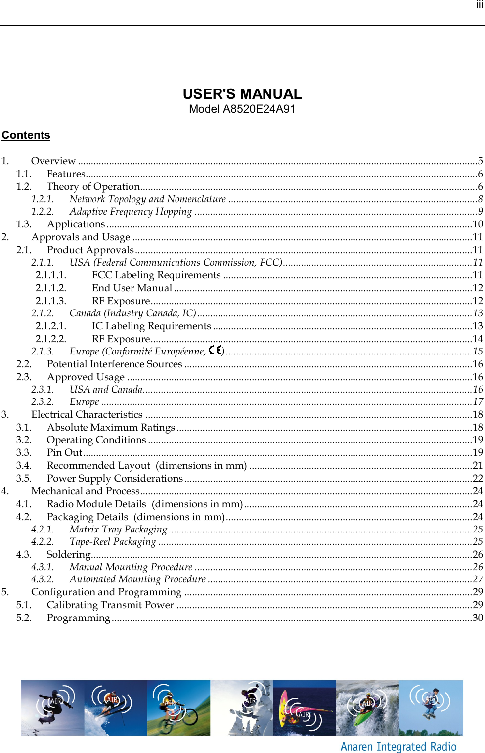 iii       USER'S MANUAL Model A8520E24A91  Contents  1. Overview .......................................................................................................................................................... 5 1.1. Features....................................................................................................................................................... 6 1.2. Theory of Operation.................................................................................................................................. 6 1.2.1. Network Topology and Nomenclature ................................................................................................ 8 1.2.2. Adaptive Frequency Hopping ............................................................................................................. 9 1.3. Applications ............................................................................................................................................. 10 2. Approvals and Usage ................................................................................................................................... 11 2.1. Product Approvals .................................................................................................................................. 11 2.1.1. USA (Federal Communications Commission, FCC) ......................................................................... 11 2.1.1.1. FCC Labeling Requirements ................................................................................................ 11 2.1.1.2. End User Manual ................................................................................................................... 12 2.1.1.3. RF Exposure ............................................................................................................................ 12 2.1.2. Canada (Industry Canada, IC) .......................................................................................................... 13 2.1.2.1. IC Labeling Requirements .................................................................................................... 13 2.1.2.2. RF Exposure ............................................................................................................................ 14 2.1.3. Europe (Conformit&eacute; Europ&eacute;enne,  ) ............................................................................................... 15 2.2. Potential Interference Sources ............................................................................................................... 16 2.3. Approved Usage ..................................................................................................................................... 16 2.3.1. USA and Canada............................................................................................................................... 16 2.3.2. Europe ............................................................................................................................................... 17 3. Electrical Characteristics .............................................................................................................................. 18 3.1. Absolute Maximum Ratings .................................................................................................................. 18 3.2. Operating Conditions ............................................................................................................................. 19 3.3. Pin Out ...................................................................................................................................................... 19 3.4. Recommended Layout  (dimensions in mm) ...................................................................................... 21 3.5. Power Supply Considerations ............................................................................................................... 22 4. Mechanical and Process ................................................................................................................................ 24 4.1. Radio Module Details  (dimensions in mm) ........................................................................................ 24 4.2. Packaging Details  (dimensions in mm) ............................................................................................... 24 4.2.1. Matrix Tray Packaging ..................................................................................................................... 25 4.2.2. Tape-Reel Packaging ......................................................................................................................... 25 4.3. Soldering................................................................................................................................................... 26 4.3.1. Manual Mounting Procedure ........................................................................................................... 26 4.3.2. Automated Mounting Procedure ...................................................................................................... 27 5. Configuration and Programming ............................................................................................................... 29 5.1. Calibrating Transmit Power .................................................................................................................. 29 5.2. Programming ........................................................................................................................................... 30    