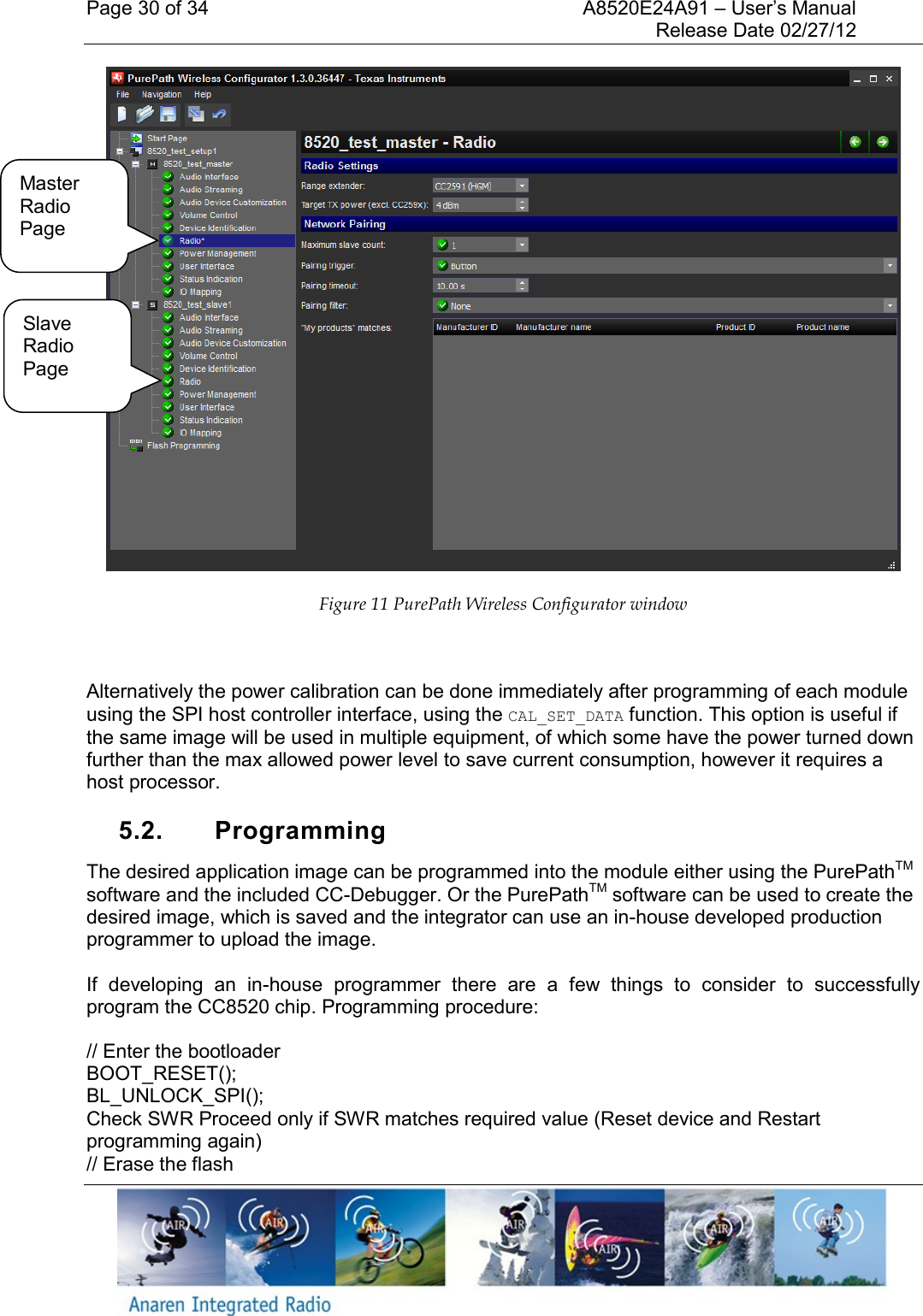 Page 30 of 34    A8520E24A91 &ndash; User&rsquo;s Manual     Release Date 02/27/12      Figure 11 PurePath Wireless Configurator window  Alternatively the power calibration can be done immediately after programming of each module using the SPI host controller interface, using the CAL_SET_DATA function. This option is useful if the same image will be used in multiple equipment, of which some have the power turned down further than the max allowed power level to save current consumption, however it requires a host processor.  5.2.  Programming The desired application image can be programmed into the module either using the PurePathTM software and the included CC-Debugger. Or the PurePathTM software can be used to create the desired image, which is saved and the integrator can use an in-house developed production programmer to upload the image.  If  developing  an  in-house  programmer  there  are  a  few  things  to  consider  to  successfully program the CC8520 chip. Programming procedure: // Enter the bootloader BOOT_RESET(); BL_UNLOCK_SPI(); Check SWR Proceed only if SWR matches required value (Reset device and Restart programming again) // Erase the flash Master Radio Page Slave Radio Page 