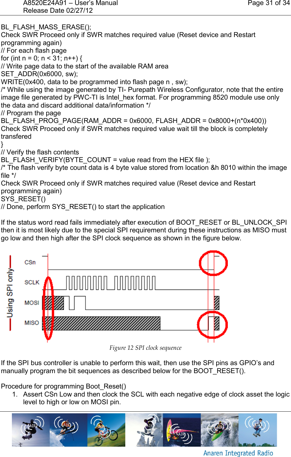 A8520E24A91 &ndash; User&rsquo;s Manual    Page 31 of 34 Release Date 02/27/12       BL_FLASH_MASS_ERASE(); Check SWR Proceed only if SWR matches required value (Reset device and Restart programming again) // For each flash page for (int n = 0; n < 31; n++) { // Write page data to the start of the available RAM area SET_ADDR(0x6000, sw); WRITE(0x400, data to be programmed into flash page n , sw); /* While using the image generated by TI- Purepath Wireless Configurator, note that the entire image file generated by PWC-TI is Intel_hex format. For programming 8520 module use only the data and discard additional data/information */ // Program the page BL_FLASH_PROG_PAGE(RAM_ADDR = 0x6000, FLASH_ADDR = 0x8000+(n*0x400)) Check SWR Proceed only if SWR matches required value wait till the block is completely transfered  } // Verify the flash contents BL_FLASH_VERIFY(BYTE_COUNT = value read from the HEX file ); /* The flash verify byte count data is 4 byte value stored from location &amp;h 8010 within the image file */ Check SWR Proceed only if SWR matches required value (Reset device and Restart programming again) SYS_RESET() // Done, perform SYS_RESET() to start the application  If the status word read fails immediately after execution of BOOT_RESET or BL_UNLOCK_SPI then it is most likely due to the special SPI requirement during these instructions as MISO must go low and then high after the SPI clock sequence as shown in the figure below.    Figure 12 SPI clock sequence If the SPI bus controller is unable to perform this wait, then use the SPI pins as GPIO&rsquo;s and manually program the bit sequences as described below for the BOOT_RESET().  Procedure for programming Boot_Reset() 1.  Assert CSn Low and then clock the SCL with each negative edge of clock asset the logic level to high or low on MOSI pin. 