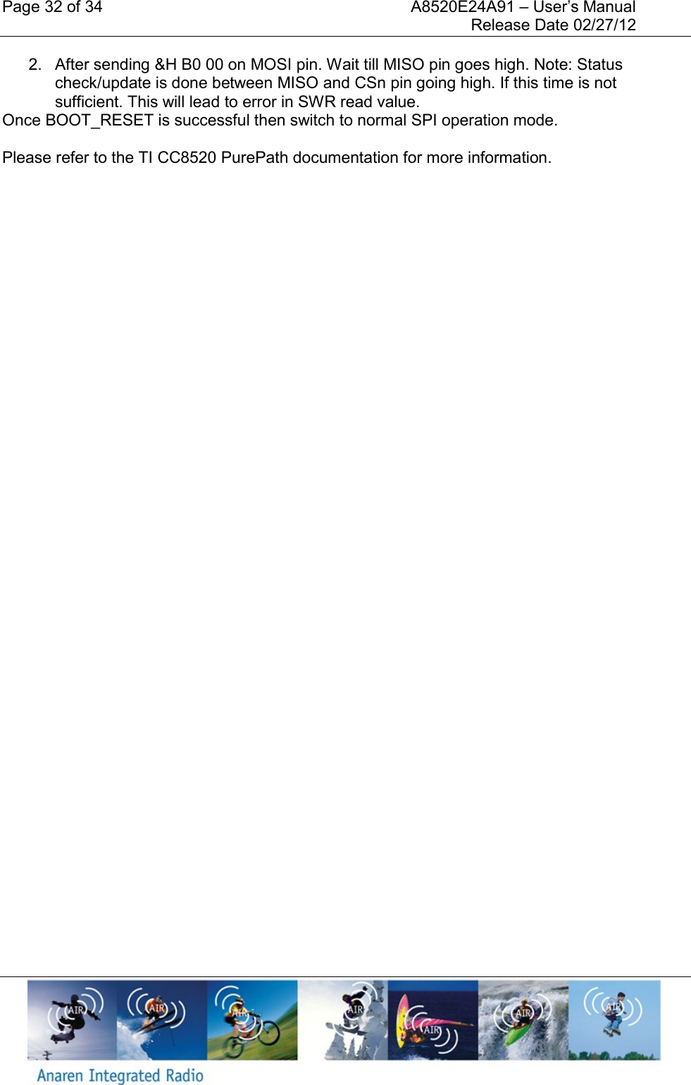 Page 32 of 34    A8520E24A91 &ndash; User&rsquo;s Manual     Release Date 02/27/12     2.  After sending &amp;H B0 00 on MOSI pin. Wait till MISO pin goes high. Note: Status check/update is done between MISO and CSn pin going high. If this time is not sufficient. This will lead to error in SWR read value.  Once BOOT_RESET is successful then switch to normal SPI operation mode.  Please refer to the TI CC8520 PurePath documentation for more information.       
