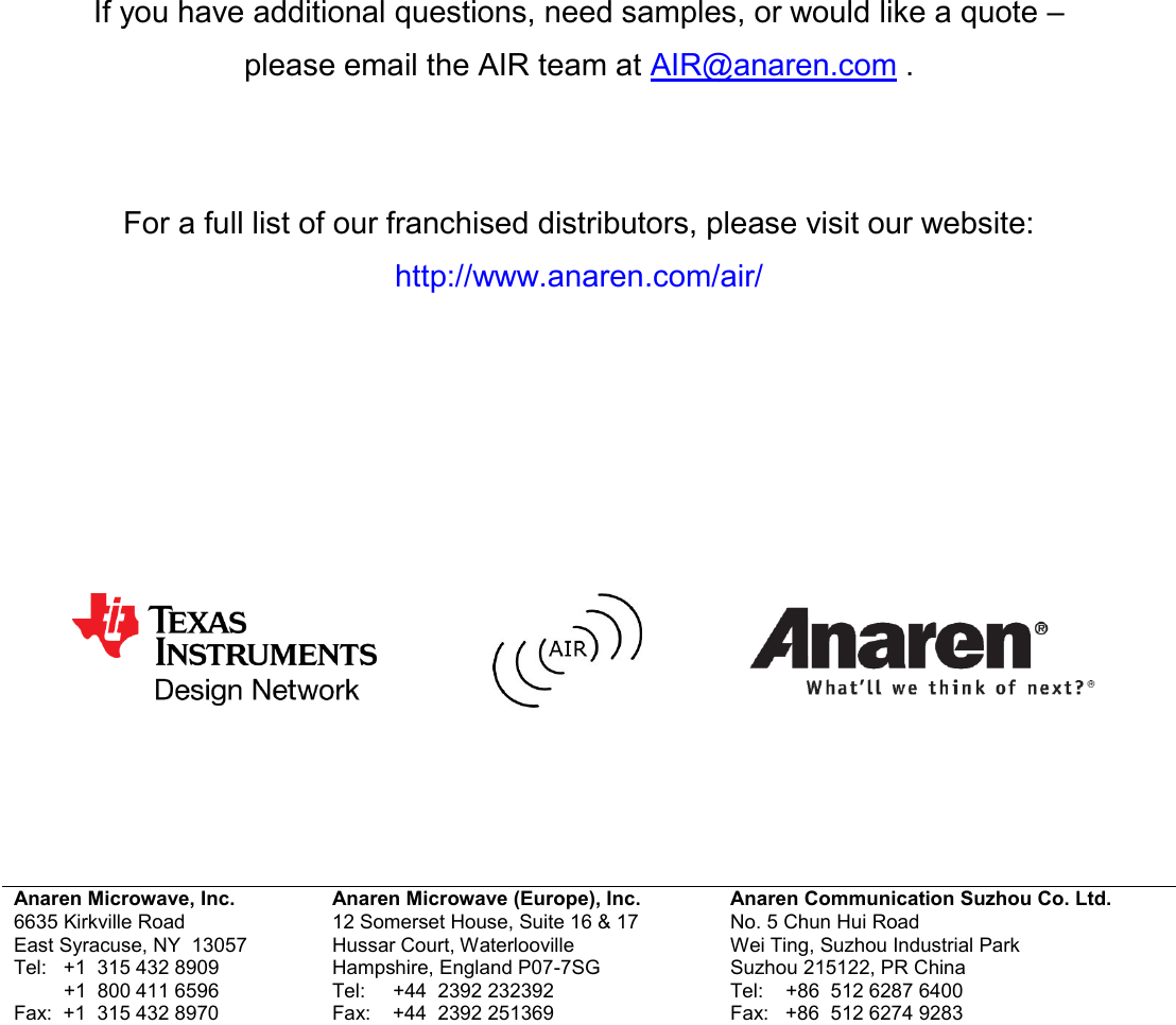           If you have additional questions, need samples, or would like a quote &ndash;  please email the AIR team at AIR@anaren.com .    For a full list of our franchised distributors, please visit our website: http://www.anaren.com/air/                      Anaren Microwave, Inc. 6635 Kirkville Road East Syracuse, NY  13057 Tel:   +1  315 432 8909          +1  800 411 6596 Fax:  +1  315 432 8970 Anaren Microwave (Europe), Inc. 12 Somerset House, Suite 16 &amp; 17 Hussar Court, Waterlooville Hampshire, England P07-7SG Tel:     +44  2392 232392 Fax:    +44  2392 251369 Anaren Communication Suzhou Co. Ltd. No. 5 Chun Hui Road Wei Ting, Suzhou Industrial Park Suzhou 215122, PR China Tel:    +86  512 6287 6400 Fax:   +86  512 6274 9283    Attach distributor contact information here 