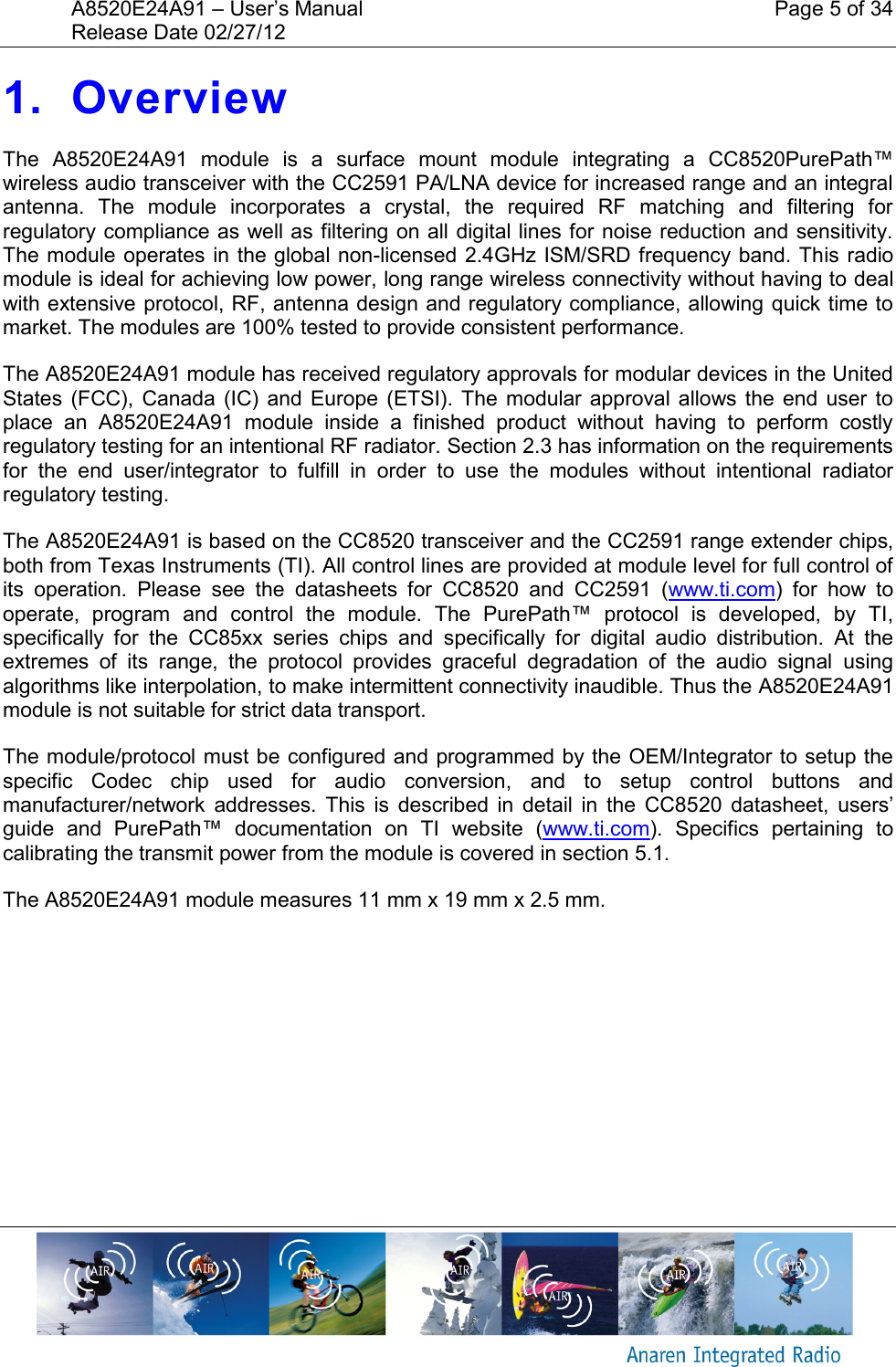 A8520E24A91 &ndash; User&rsquo;s Manual    Page 5 of 34 Release Date 02/27/12       1. Overview The  A8520E24A91  module  is a  surface  mount  module  integrating  a  CC8520PurePath&trade; wireless audio transceiver with the CC2591 PA/LNA device for increased range and an integral antenna.  The  module  incorporates  a  crystal,  the  required  RF  matching  and  filtering  for regulatory compliance as well as filtering on all digital lines for noise reduction and sensitivity. The module operates in the global non-licensed 2.4GHz ISM/SRD frequency band. This radio module is ideal for achieving low power, long range wireless connectivity without having to deal with extensive protocol, RF, antenna design and regulatory compliance, allowing quick time to market. The modules are 100% tested to provide consistent performance. The A8520E24A91 module has received regulatory approvals for modular devices in the United States  (FCC),  Canada (IC)  and  Europe (ETSI). The  modular approval allows the  end  user  to place  an  A8520E24A91  module  inside  a  finished  product  without  having  to  perform  costly regulatory testing for an intentional RF radiator. Section 2.3 has information on the requirements for  the  end  user/integrator  to  fulfill  in  order  to  use  the  modules  without  intentional  radiator regulatory testing. The A8520E24A91 is based on the CC8520 transceiver and the CC2591 range extender chips, both from Texas Instruments (TI). All control lines are provided at module level for full control of its  operation.  Please  see  the  datasheets  for  CC8520  and  CC2591  (www.ti.com)  for  how  to operate,  program  and  control  the  module.  The  PurePath&trade;  protocol  is  developed,  by  TI, specifically  for  the  CC85xx  series  chips  and  specifically  for  digital  audio  distribution.  At  the extremes  of  its  range,  the  protocol  provides  graceful  degradation  of  the  audio  signal  using algorithms like interpolation, to make intermittent connectivity inaudible. Thus the A8520E24A91 module is not suitable for strict data transport. The module/protocol must be configured and programmed by the OEM/Integrator to setup the specific  Codec  chip  used  for  audio  conversion,  and  to  setup  control  buttons  and manufacturer/network  addresses.  This  is  described  in  detail  in  the  CC8520  datasheet,  users&rsquo; guide  and  PurePath&trade;  documentation  on  TI  website  (www.ti.com).  Specifics  pertaining  to calibrating the transmit power from the module is covered in section 5.1. The A8520E24A91 module measures 11 mm x 19 mm x 2.5 mm.  