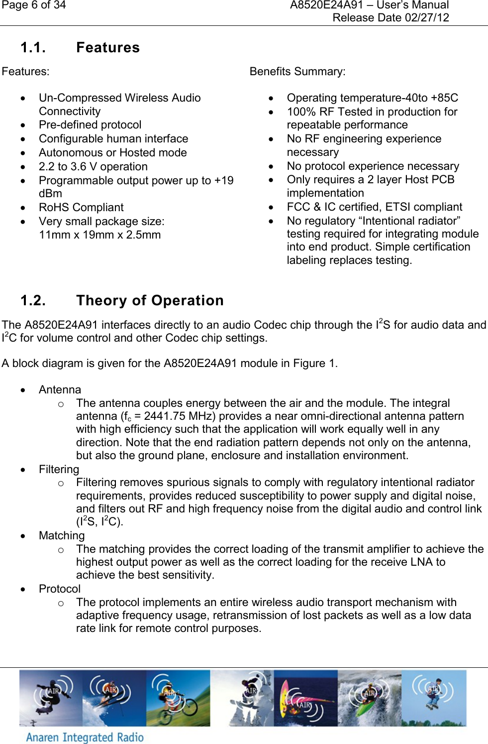 Page 6 of 34    A8520E24A91 &ndash; User&rsquo;s Manual     Release Date 02/27/12     1.1.  Features Features:  Un-Compressed Wireless Audio Connectivity   Pre-defined protocol   Configurable human interface   Autonomous or Hosted mode   2.2 to 3.6 V operation   Programmable output power up to +19 dBm   RoHS Compliant   Very small package size:  11mm x 19mm x 2.5mm  Benefits Summary:   Operating temperature-40to +85C   100% RF Tested in production for repeatable performance   No RF engineering experience necessary   No protocol experience necessary   Only requires a 2 layer Host PCB implementation   FCC &amp; IC certified, ETSI compliant  No regulatory &ldquo;Intentional radiator&rdquo; testing required for integrating module into end product. Simple certification labeling replaces testing.  1.2.  Theory of Operation The A8520E24A91 interfaces directly to an audio Codec chip through the I2S for audio data and I2C for volume control and other Codec chip settings.  A block diagram is given for the A8520E24A91 module in Figure 1.   Antenna o  The antenna couples energy between the air and the module. The integral antenna (fc = 2441.75 MHz) provides a near omni-directional antenna pattern with high efficiency such that the application will work equally well in any direction. Note that the end radiation pattern depends not only on the antenna, but also the ground plane, enclosure and installation environment.   Filtering o  Filtering removes spurious signals to comply with regulatory intentional radiator requirements, provides reduced susceptibility to power supply and digital noise, and filters out RF and high frequency noise from the digital audio and control link (I2S, I2C).   Matching o  The matching provides the correct loading of the transmit amplifier to achieve the highest output power as well as the correct loading for the receive LNA to achieve the best sensitivity.   Protocol o  The protocol implements an entire wireless audio transport mechanism with adaptive frequency usage, retransmission of lost packets as well as a low data rate link for remote control purposes.   