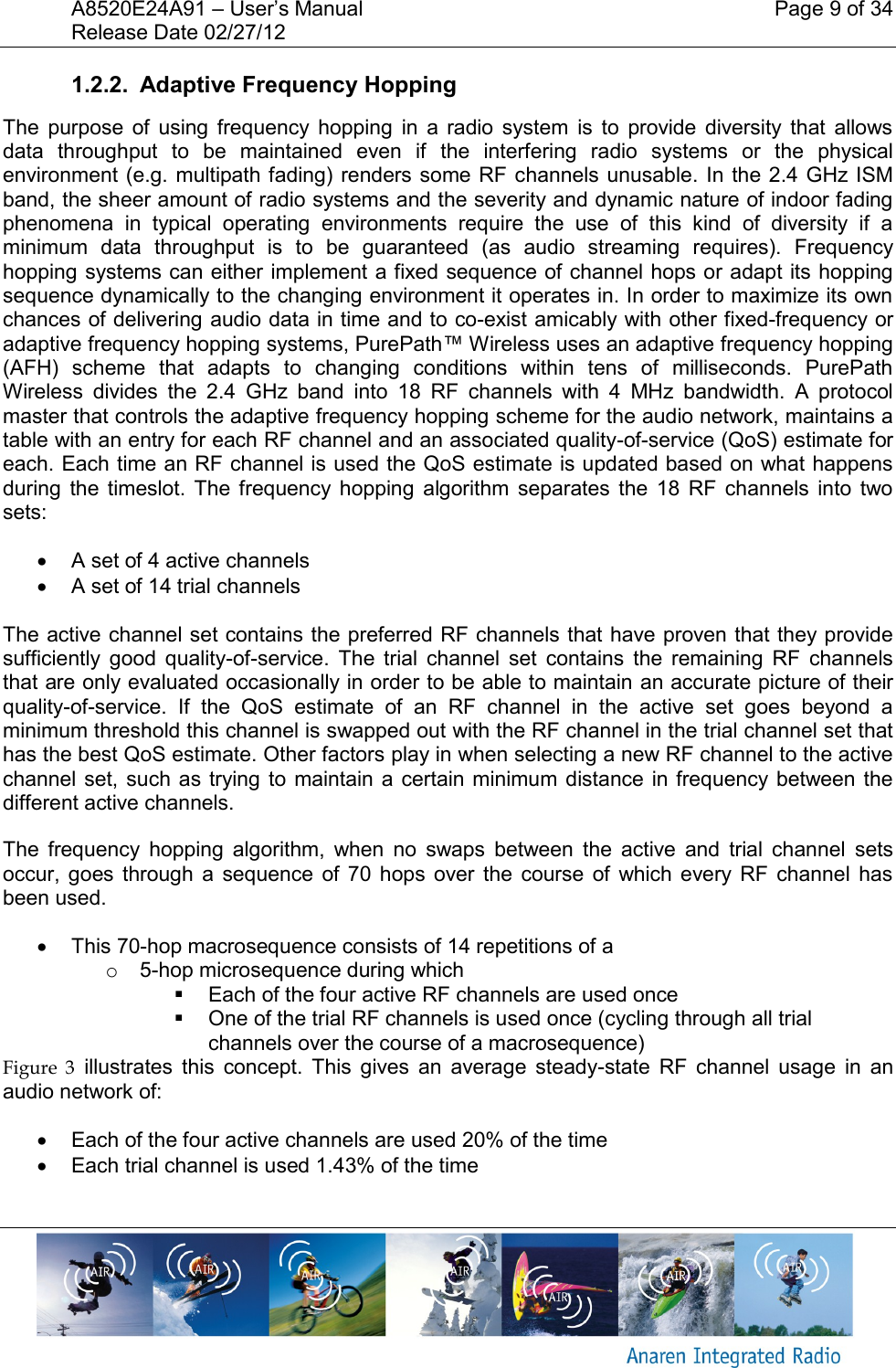 A8520E24A91 &ndash; User&rsquo;s Manual    Page 9 of 34 Release Date 02/27/12       1.2.2.  Adaptive Frequency Hopping The  purpose  of  using  frequency  hopping  in  a  radio  system  is  to  provide  diversity  that  allows data  throughput  to  be  maintained  even  if  the  interfering  radio  systems  or  the  physical environment (e.g. multipath fading) renders some RF channels unusable. In the 2.4  GHz ISM band, the sheer amount of radio systems and the severity and dynamic nature of indoor fading phenomena  in  typical  operating  environments  require  the  use  of  this  kind  of  diversity  if  a minimum  data  throughput  is  to  be  guaranteed  (as  audio  streaming  requires).  Frequency hopping systems can either implement a fixed sequence of channel hops or adapt its hopping sequence dynamically to the changing environment it operates in. In order to maximize its own chances of delivering audio data in time and to co-exist amicably with other fixed-frequency or adaptive frequency hopping systems, PurePath&trade; Wireless uses an adaptive frequency hopping (AFH)  scheme  that  adapts  to  changing  conditions  within  tens  of  milliseconds.  PurePath Wireless  divides  the  2.4  GHz  band  into  18  RF  channels  with  4  MHz  bandwidth.  A  protocol master that controls the adaptive frequency hopping scheme for the audio network, maintains a table with an entry for each RF channel and an associated quality-of-service (QoS) estimate for each. Each time an RF channel is used the QoS estimate is updated based on what happens during  the  timeslot.  The  frequency  hopping  algorithm  separates  the  18  RF  channels  into  two sets:   A set of 4 active channels   A set of 14 trial channels  The active channel set contains the preferred RF channels that have proven that they provide sufficiently  good  quality-of-service.  The  trial  channel  set  contains  the  remaining  RF  channels that are only evaluated occasionally in order to be able to maintain an accurate picture of their quality-of-service.  If  the  QoS  estimate  of  an  RF  channel  in  the  active  set  goes  beyond  a minimum threshold this channel is swapped out with the RF channel in the trial channel set that has the best QoS estimate. Other factors play in when selecting a new RF channel to the active channel set,  such as  trying to  maintain a  certain minimum distance  in frequency between the different active channels. The  frequency  hopping  algorithm,  when  no  swaps  between  the  active  and  trial  channel  sets occur,  goes  through  a  sequence  of  70  hops  over  the  course  of  which  every  RF  channel  has been used.   This 70-hop macrosequence consists of 14 repetitions of a  o  5-hop microsequence during which   Each of the four active RF channels are used once   One of the trial RF channels is used once (cycling through all trial channels over the course of a macrosequence) Figure  3  illustrates  this  concept.  This  gives  an  average  steady-state  RF  channel  usage  in  an audio network of:   Each of the four active channels are used 20% of the time   Each trial channel is used 1.43% of the time  