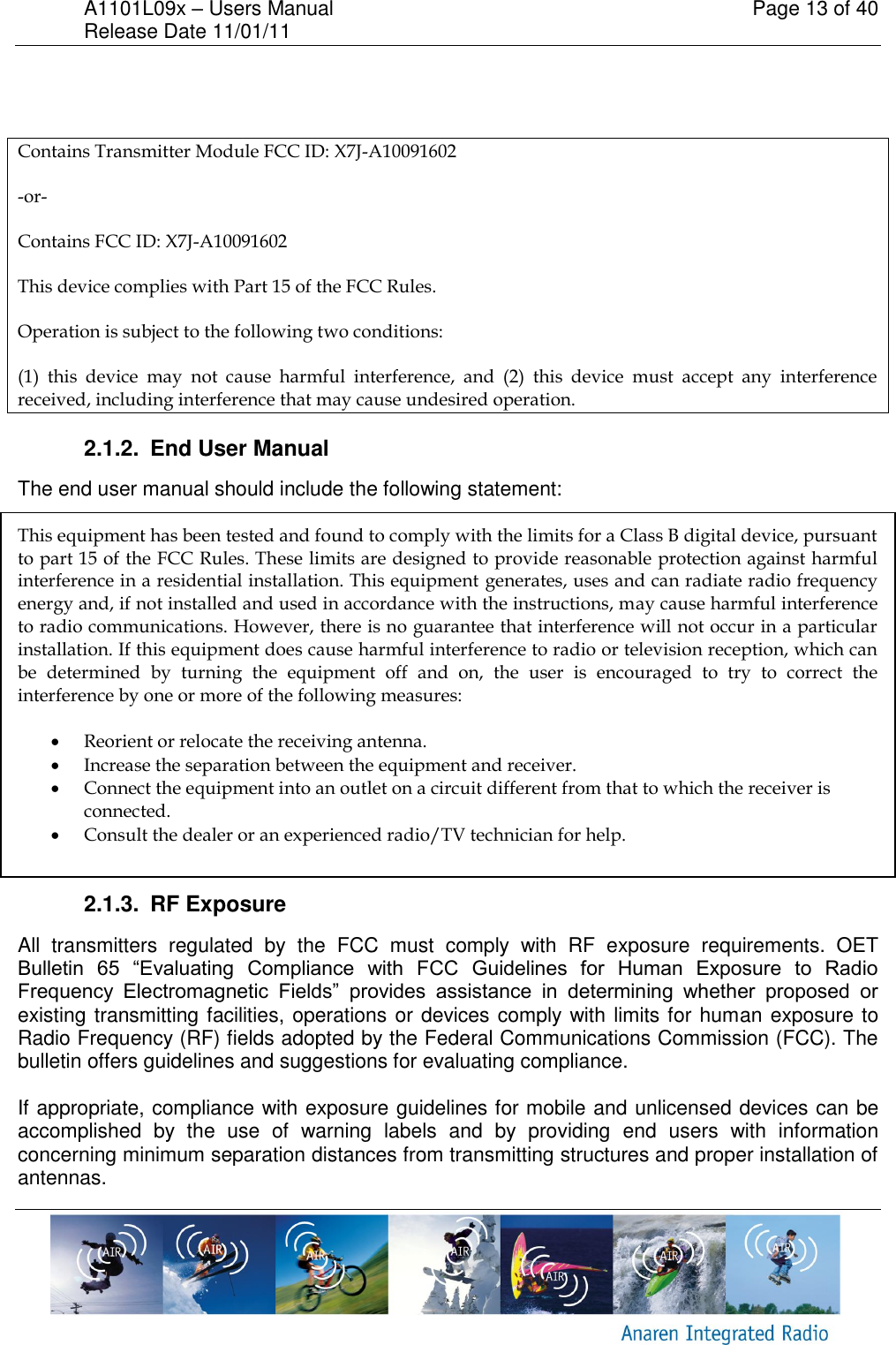 A1101L09x &ndash; Users Manual    Page 13 of 40 Release Date 11/01/11         Contains Transmitter Module FCC ID: X7J-A10091602 -or- Contains FCC ID: X7J-A10091602 This device complies with Part 15 of the FCC Rules.  Operation is subject to the following two conditions:  (1)  this  device  may  not  cause  harmful  interference,  and  (2)  this  device  must  accept  any  interference received, including interference that may cause undesired operation. 2.1.2.  End User Manual The end user manual should include the following statement:  This equipment has been tested and found to comply with the limits for a Class B digital device, pursuant to part 15 of the FCC Rules. These limits are designed to provide reasonable protection against harmful interference in a residential installation. This equipment generates, uses and can radiate radio frequency energy and, if not installed and used in accordance with the instructions, may cause harmful interference to radio communications. However, there is no guarantee that interference will not occur in a particular installation. If this equipment does cause harmful interference to radio or television reception, which can be  determined  by  turning  the  equipment  off  and  on,  the  user  is  encouraged  to  try  to  correct  the interference by one or more of the following measures:   Reorient or relocate the receiving antenna.  Increase the separation between the equipment and receiver.  Connect the equipment into an outlet on a circuit different from that to which the receiver is connected.  Consult the dealer or an experienced radio/TV technician for help.  2.1.3.  RF Exposure All  transmitters  regulated  by  the  FCC  must  comply  with  RF  exposure  requirements.  OET Bulletin  65  &ldquo;Evaluating  Compliance  with  FCC  Guidelines  for  Human  Exposure  to  Radio Frequency  Electromagnetic  Fields&rdquo;  provides  assistance  in  determining  whether  proposed  or existing transmitting facilities, operations or devices comply with limits for human exposure to Radio Frequency (RF) fields adopted by the Federal Communications Commission (FCC). The bulletin offers guidelines and suggestions for evaluating compliance.  If appropriate, compliance with exposure guidelines for mobile and unlicensed devices can be accomplished  by  the  use  of  warning  labels  and  by  providing  end  users  with  information concerning minimum separation distances from transmitting structures and proper installation of antennas. 