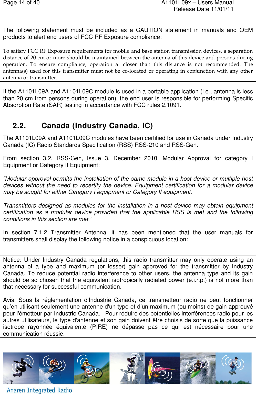 Page 14 of 40    A1101L09x &ndash; Users Manual     Release Date 11/01/11      The  following  statement  must  be  included  as  a  CAUTION  statement  in  manuals  and  OEM products to alert end users of FCC RF Exposure compliance:  To satisfy FCC RF Exposure requirements for mobile and base station transmission devices, a separation distance of 20 cm or more should be maintained between the antenna of this device and persons during operation.  To  ensure  compliance,  operation  at  closer  than  this  distance  is  not  recommended.  The antenna(s)  used  for  this  transmitter  must  not  be  co-located  or  operating  in  conjunction  with  any  other antenna or transmitter. If the A1101L09A and A1101L09C module is used in a portable application (i.e., antenna is less than 20 cm from persons during operation), the end user is responsible for performing Specific Absorption Rate (SAR) testing in accordance with FCC rules 2.1091.  2.2.  Canada (Industry Canada, IC) The A1101L09A and A1101L09C modules have been certified for use in Canada under Industry Canada (IC) Radio Standards Specification (RSS) RSS-210 and RSS-Gen.  From  section  3.2,  RSS-Gen,  Issue  3,  December  2010,  Modular  Approval  for  category  I Equipment or Category II Equipment:  &ldquo;Modular approval permits the installation of the same module in a host device or multiple host devices without the need to recertify the device. Equipment certification for a modular device may be sought for either Category I equipment or Category II equipment.  Transmitters designed as modules for the installation in a host device may obtain equipment certification  as  a  modular  device  provided  that  the  applicable  RSS  is  met  and  the  following conditions in this section are met.&rdquo;   In  section  7.1.2  Transmitter  Antenna,  it  has  been  mentioned  that  the  user  manuals  for transmitters shall display the following notice in a conspicuous location:  Notice:  Under  Industry Canada regulations,  this  radio  transmitter may  only  operate  using  an antenna  of  a  type  and  maximum  (or  lesser)  gain  approved  for  the  transmitter  by  Industry Canada. To reduce  potential radio interference to  other  users, the antenna type and  its  gain should be so chosen that the equivalent isotropically radiated power (e.i.r.p.) is not more than that necessary for successful communication. Avis:  Sous  la  r&eacute;glementation  d'Industrie  Canada,  ce  transmetteur  radio  ne  peut  fonctionner qu&rsquo;en utilisant seulement une antenne d'un type et d&rsquo;un maximum (ou moins) de gain approuv&eacute; pour l'&eacute;metteur par Industrie Canada.   Pour r&eacute;duire des potentielles interf&eacute;rences radio pour les autres utilisateurs, le type d'antenne et son gain doivent &ecirc;tre choisis de sorte que la puissance isotrope  rayonn&eacute;e  &eacute;quivalente  (PIRE)  ne  d&eacute;passe  pas  ce  qui  est  n&eacute;cessaire  pour  une communication r&eacute;ussie. 