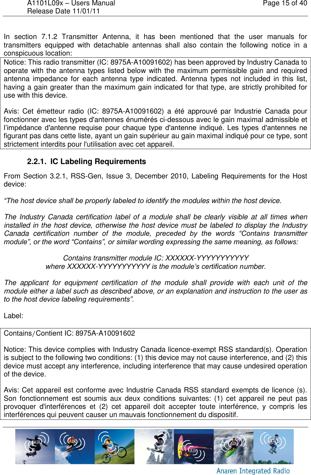 A1101L09x &ndash; Users Manual    Page 15 of 40 Release Date 11/01/11        In  section  7.1.2  Transmitter  Antenna,  it  has  been  mentioned  that  the  user  manuals  for transmitters  equipped  with  detachable  antennas  shall  also  contain  the  following  notice  in  a conspicuous location: Notice: This radio transmitter (IC: 8975A-A10091602) has been approved by Industry Canada to operate with the antenna types listed below with the maximum permissible gain and required antenna  impedance  for  each  antenna  type  indicated.  Antenna  types  not  included  in  this  list, having a gain greater than the maximum gain indicated for that type, are strictly prohibited for use with this device. Avis:  Cet  &eacute;metteur  radio  (IC:  8975A-A10091602)  a  &eacute;t&eacute;  approuv&eacute;  par  Industrie  Canada  pour fonctionner avec les types d'antennes &eacute;num&eacute;r&eacute;s ci-dessous avec le gain maximal admissible et l&rsquo;imp&eacute;dance d'antenne  requise  pour  chaque  type  d'antenne  indiqu&eacute;.  Les  types  d'antennes  ne figurant pas dans cette liste, ayant un gain sup&eacute;rieur au gain maximal indiqu&eacute; pour ce type, sont strictement interdits pour l'utilisation avec cet appareil. 2.2.1.  IC Labeling Requirements From Section 3.2.1, RSS-Gen, Issue 3, December 2010, Labeling Requirements for the Host device:  &ldquo;The host device shall be properly labeled to identify the modules within the host device.   The Industry Canada certification label of  a module shall  be  clearly visible at  all times when installed in the host device, otherwise the host device must be labeled to display the Industry Canada  certification  number  of  the  module,  preceded  by  the  words  &ldquo;Contains  transmitter module&rdquo;, or the word &ldquo;Contains&rdquo;, or similar wording expressing the same meaning, as follows:  Contains transmitter module IC: XXXXXX-YYYYYYYYYYY where XXXXXX-YYYYYYYYYYY is the module&rsquo;s certification number.  The  applicant  for  equipment  certification  of  the  module  shall  provide  with  each  unit  of  the module either a label such as described above, or an explanation and instruction to the user as to the host device labeling requirements&rdquo;.  Label:  Contains/Contient IC: 8975A-A10091602 Notice: This device complies with Industry Canada licence-exempt RSS standard(s). Operation is subject to the following two conditions: (1) this device may not cause interference, and (2) this device must accept any interference, including interference that may cause undesired operation of the device.  Avis: Cet appareil est conforme avec Industrie Canada RSS standard exempts de licence (s). Son  fonctionnement  est  soumis  aux deux  conditions  suivantes:  (1)  cet  appareil ne  peut  pas provoquer  d'interf&eacute;rences  et  (2)  cet  appareil  doit  accepter  toute  interf&eacute;rence,  y  compris  les interf&eacute;rences qui peuvent causer un mauvais fonctionnement du dispositif. 