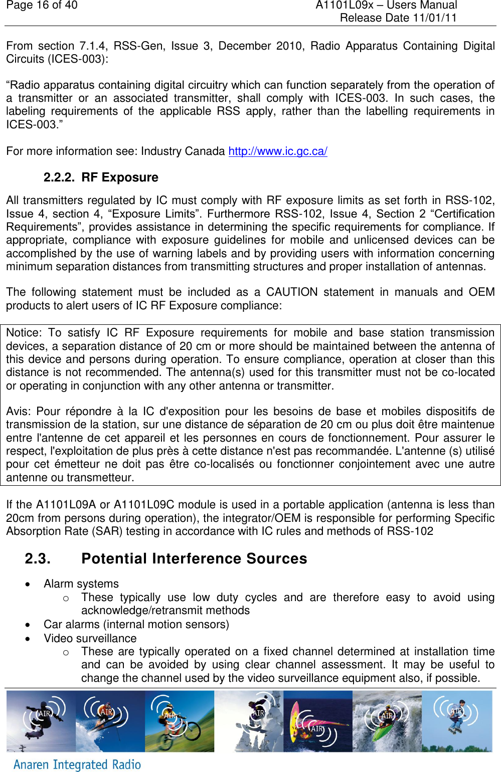 Page 16 of 40    A1101L09x &ndash; Users Manual     Release Date 11/01/11     From  section 7.1.4,  RSS-Gen,  Issue  3,  December  2010,  Radio  Apparatus  Containing  Digital Circuits (ICES-003): &ldquo;Radio apparatus containing digital circuitry which can function separately from the operation of a  transmitter  or  an  associated  transmitter,  shall  comply  with  ICES-003.  In  such  cases,  the labeling  requirements  of  the  applicable  RSS  apply,  rather  than  the  labelling  requirements  in ICES-003.&rdquo;  For more information see: Industry Canada http://www.ic.gc.ca/ 2.2.2.  RF Exposure All transmitters regulated by IC must comply with RF exposure limits as set forth in RSS-102, Issue  4,  section  4,  &ldquo;Exposure Limits&rdquo;.  Furthermore RSS-102,  Issue  4, Section  2  &ldquo;Certification Requirements&rdquo;, provides assistance in determining the specific requirements for compliance. If appropriate,  compliance  with  exposure  guidelines  for  mobile  and  unlicensed  devices  can  be accomplished by the use of warning labels and by providing users with information concerning minimum separation distances from transmitting structures and proper installation of antennas. The  following  statement  must  be  included  as  a  CAUTION  statement  in  manuals  and  OEM products to alert users of IC RF Exposure compliance: Notice:  To  satisfy  IC  RF  Exposure  requirements  for  mobile  and  base  station  transmission devices, a separation distance of 20 cm or more should be maintained between the antenna of this device and persons during operation. To ensure compliance, operation at closer than this distance is not recommended. The antenna(s) used for this transmitter must not be co-located or operating in conjunction with any other antenna or transmitter. Avis:  Pour  r&eacute;pondre  &agrave;  la  IC  d'exposition  pour  les  besoins  de  base  et  mobiles  dispositifs  de transmission de la station, sur une distance de s&eacute;paration de 20 cm ou plus doit &ecirc;tre maintenue entre l'antenne de cet appareil et les personnes en cours de fonctionnement. Pour assurer le respect, l'exploitation de plus pr&egrave;s &agrave; cette distance n'est pas recommand&eacute;e. L'antenne (s) utilis&eacute; pour  cet  &eacute;metteur  ne doit pas &ecirc;tre  co-localis&eacute;s ou fonctionner conjointement avec une  autre antenne ou transmetteur. If the A1101L09A or A1101L09C module is used in a portable application (antenna is less than 20cm from persons during operation), the integrator/OEM is responsible for performing Specific Absorption Rate (SAR) testing in accordance with IC rules and methods of RSS-102 2.3.  Potential Interference Sources   Alarm systems o  These  typically  use  low  duty  cycles  and  are  therefore  easy  to  avoid  using acknowledge/retransmit methods   Car alarms (internal motion sensors)   Video surveillance o  These are typically operated on a fixed channel determined at installation time and  can  be  avoided  by  using  clear  channel  assessment.  It  may  be  useful  to change the channel used by the video surveillance equipment also, if possible. 