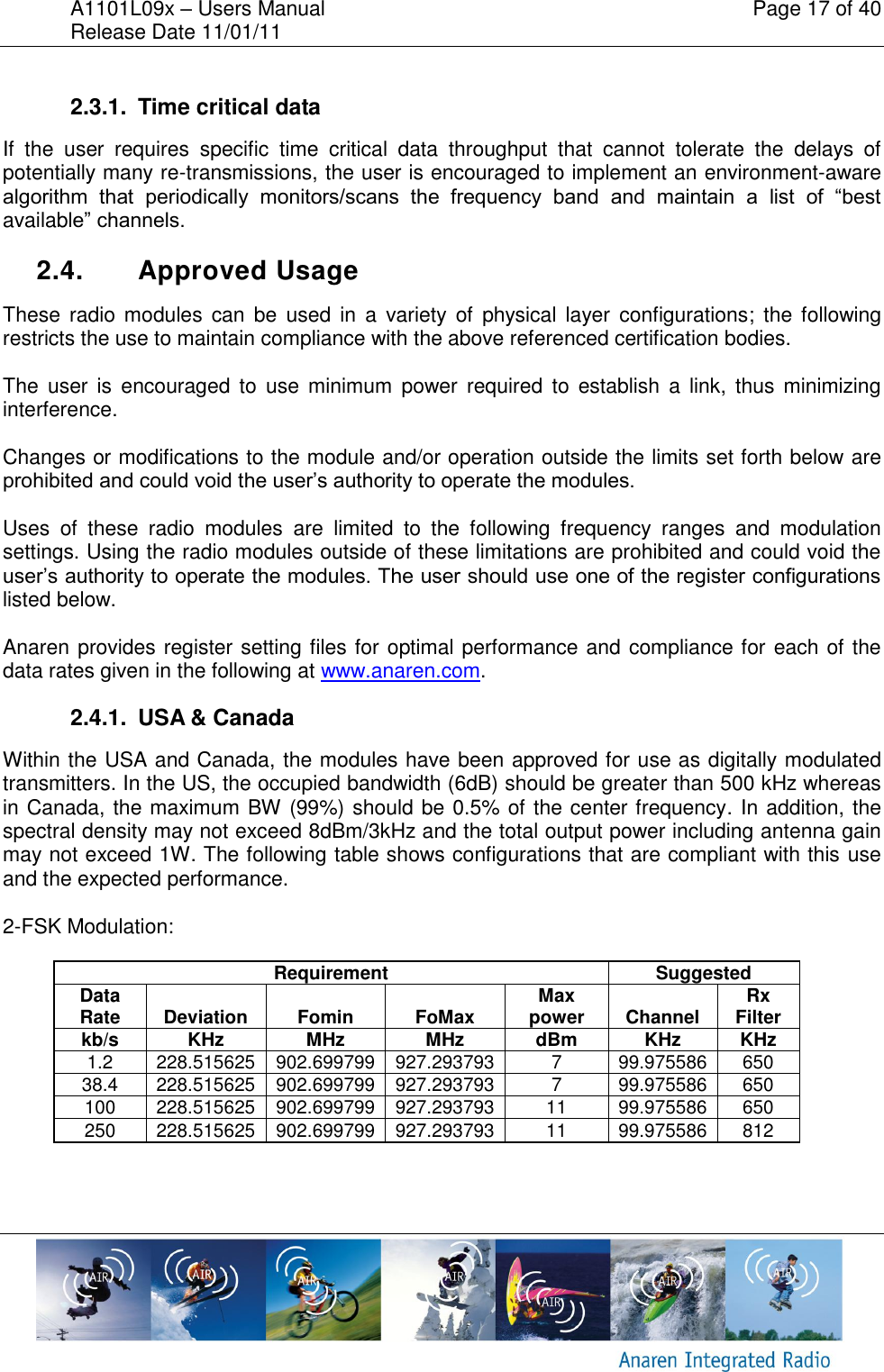 A1101L09x &ndash; Users Manual    Page 17 of 40 Release Date 11/01/11        2.3.1.  Time critical data If  the  user  requires  specific  time  critical  data  throughput  that  cannot  tolerate  the  delays  of potentially many re-transmissions, the user is encouraged to implement an environment-aware algorithm  that  periodically  monitors/scans  the  frequency  band  and  maintain  a  list  of  &ldquo;best available&rdquo; channels.  2.4.  Approved Usage These  radio  modules  can be  used in  a  variety of  physical  layer  configurations;  the following restricts the use to maintain compliance with the above referenced certification bodies.  The  user is  encouraged  to  use  minimum  power  required to  establish a link,  thus minimizing interference.  Changes or modifications to the module and/or operation outside the limits set forth below are prohibited and could void the user&rsquo;s authority to operate the modules.  Uses  of  these  radio  modules  are  limited  to  the  following  frequency  ranges  and  modulation settings. Using the radio modules outside of these limitations are prohibited and could void the user&rsquo;s authority to operate the modules. The user should use one of the register configurations listed below.  Anaren provides register setting files for optimal performance and compliance for each of the data rates given in the following at www.anaren.com. 2.4.1.  USA &amp; Canada Within the USA and Canada, the modules have been approved for use as digitally modulated transmitters. In the US, the occupied bandwidth (6dB) should be greater than 500 kHz whereas in Canada, the maximum BW (99%) should be 0.5% of the center frequency. In addition, the spectral density may not exceed 8dBm/3kHz and the total output power including antenna gain may not exceed 1W. The following table shows configurations that are compliant with this use and the expected performance.  2-FSK Modulation: Requirement Suggested Data Rate Deviation Fomin FoMax Max power Channel Rx Filter kb/s KHz MHz MHz dBm KHz KHz 1.2 228.515625 902.699799 927.293793 7 99.975586 650 38.4 228.515625 902.699799 927.293793 7 99.975586 650 100 228.515625 902.699799 927.293793 11 99.975586 650 250 228.515625 902.699799 927.293793 11 99.975586 812   