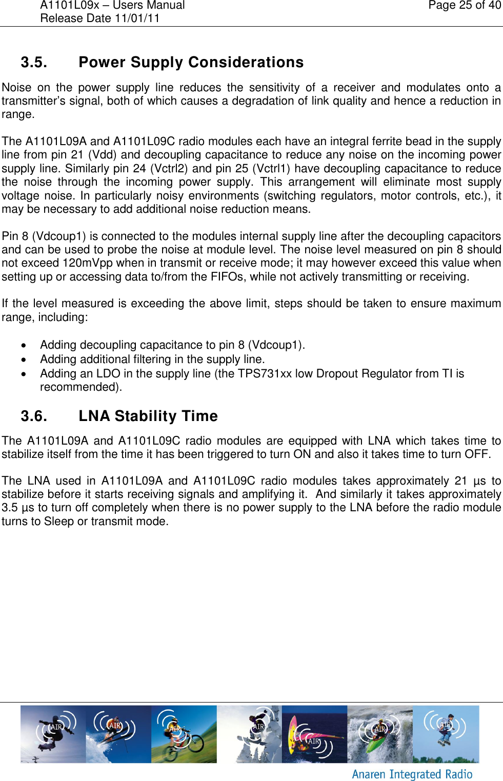 A1101L09x &ndash; Users Manual    Page 25 of 40 Release Date 11/01/11        3.5.  Power Supply Considerations Noise  on  the  power  supply  line  reduces  the  sensitivity  of  a  receiver  and  modulates  onto  a transmitter&rsquo;s signal, both of which causes a degradation of link quality and hence a reduction in range.   The A1101L09A and A1101L09C radio modules each have an integral ferrite bead in the supply line from pin 21 (Vdd) and decoupling capacitance to reduce any noise on the incoming power supply line. Similarly pin 24 (Vctrl2) and pin 25 (Vctrl1) have decoupling capacitance to reduce the  noise  through  the  incoming  power  supply.  This  arrangement  will  eliminate  most  supply voltage noise. In particularly noisy environments (switching regulators, motor controls, etc.), it may be necessary to add additional noise reduction means.  Pin 8 (Vdcoup1) is connected to the modules internal supply line after the decoupling capacitors and can be used to probe the noise at module level. The noise level measured on pin 8 should not exceed 120mVpp when in transmit or receive mode; it may however exceed this value when setting up or accessing data to/from the FIFOs, while not actively transmitting or receiving.  If the level measured is exceeding the above limit, steps should be taken to ensure maximum range, including:    Adding decoupling capacitance to pin 8 (Vdcoup1).   Adding additional filtering in the supply line.   Adding an LDO in the supply line (the TPS731xx low Dropout Regulator from TI is recommended).  3.6.  LNA Stability Time   The  A1101L09A and  A1101L09C radio  modules  are  equipped with LNA  which takes time to stabilize itself from the time it has been triggered to turn ON and also it takes time to turn OFF. The  LNA  used  in  A1101L09A  and  A1101L09C  radio  modules  takes  approximately  21  &micro;s  to stabilize before it starts receiving signals and amplifying it.  And similarly it takes approximately 3.5 &micro;s to turn off completely when there is no power supply to the LNA before the radio module turns to Sleep or transmit mode. 