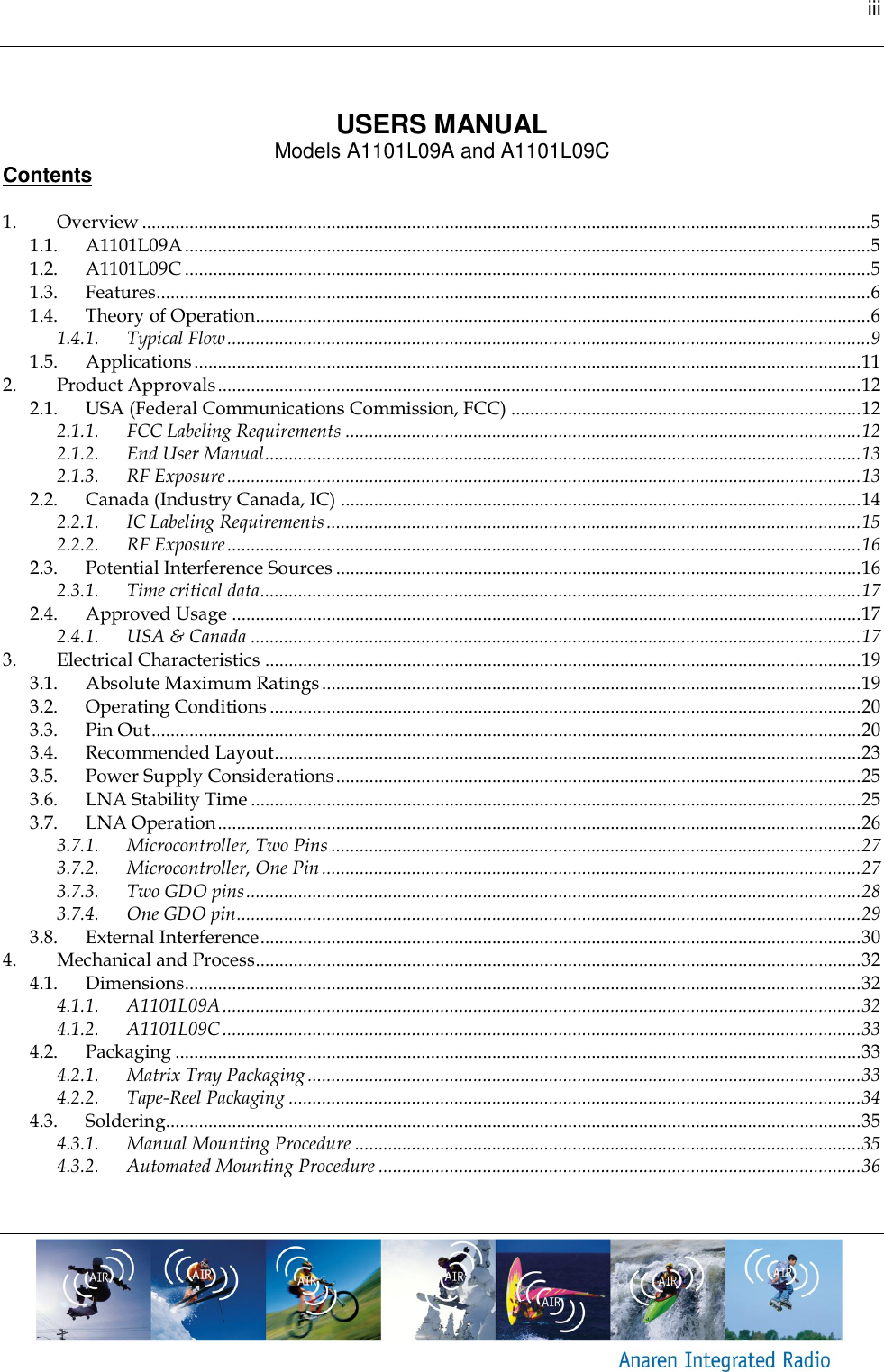 iii     USERS MANUAL Models A1101L09A and A1101L09C Contents  1. Overview .......................................................................................................................................................... 5 1.1. A1101L09A ................................................................................................................................................. 5 1.2. A1101L09C ................................................................................................................................................. 5 1.3. Features....................................................................................................................................................... 6 1.4. Theory of Operation.................................................................................................................................. 6 1.4.1. Typical Flow ........................................................................................................................................ 9 1.5. Applications ............................................................................................................................................. 11 2. Product Approvals ........................................................................................................................................ 12 2.1. USA (Federal Communications Commission, FCC) .......................................................................... 12 2.1.1. FCC Labeling Requirements ............................................................................................................. 12 2.1.2. End User Manual .............................................................................................................................. 13 2.1.3. RF Exposure ...................................................................................................................................... 13 2.2. Canada (Industry Canada, IC) .............................................................................................................. 14 2.2.1. IC Labeling Requirements ................................................................................................................. 15 2.2.2. RF Exposure ...................................................................................................................................... 16 2.3. Potential Interference Sources ............................................................................................................... 16 2.3.1. Time critical data ............................................................................................................................... 17 2.4. Approved Usage ..................................................................................................................................... 17 2.4.1. USA &amp; Canada ................................................................................................................................. 17 3. Electrical Characteristics .............................................................................................................................. 19 3.1. Absolute Maximum Ratings .................................................................................................................. 19 3.2. Operating Conditions ............................................................................................................................. 20 3.3. Pin Out ...................................................................................................................................................... 20 3.4. Recommended Layout ............................................................................................................................ 23 3.5. Power Supply Considerations ............................................................................................................... 25 3.6. LNA Stability Time ................................................................................................................................. 25 3.7. LNA Operation ........................................................................................................................................ 26 3.7.1. Microcontroller, Two Pins ................................................................................................................ 27 3.7.2. Microcontroller, One Pin .................................................................................................................. 27 3.7.3. Two GDO pins .................................................................................................................................. 28 3.7.4. One GDO pin .................................................................................................................................... 29 3.8. External Interference ............................................................................................................................... 30 4. Mechanical and Process ................................................................................................................................ 32 4.1. Dimensions............................................................................................................................................... 32 4.1.1. A1101L09A ....................................................................................................................................... 32 4.1.2. A1101L09C ....................................................................................................................................... 33 4.2. Packaging ................................................................................................................................................. 33 4.2.1. Matrix Tray Packaging ..................................................................................................................... 33 4.2.2. Tape-Reel Packaging ......................................................................................................................... 34 4.3. Soldering................................................................................................................................................... 35 4.3.1. Manual Mounting Procedure ........................................................................................................... 35 4.3.2. Automated Mounting Procedure ...................................................................................................... 36  