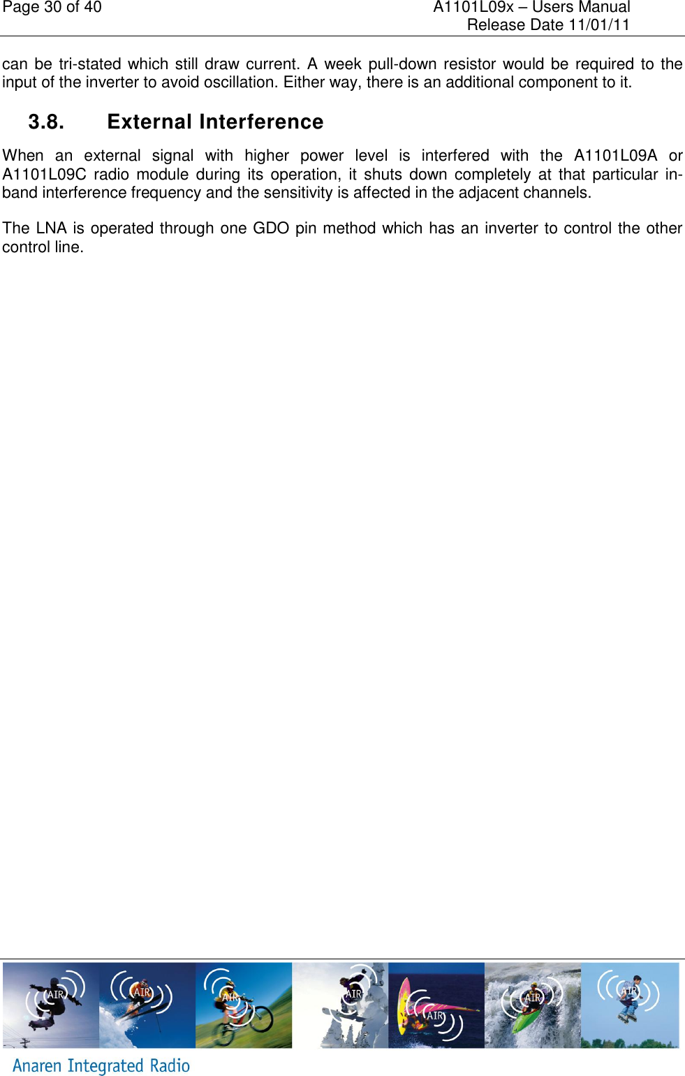 Page 30 of 40    A1101L09x &ndash; Users Manual     Release Date 11/01/11     can be tri-stated which still draw current. A week pull-down resistor would be required to the input of the inverter to avoid oscillation. Either way, there is an additional component to it.   3.8.  External Interference When  an  external  signal  with  higher  power  level  is  interfered  with  the  A1101L09A  or A1101L09C radio module  during  its  operation,  it  shuts  down  completely  at  that  particular  in-band interference frequency and the sensitivity is affected in the adjacent channels. The LNA is operated through one GDO pin method which has an inverter to control the other control line. 