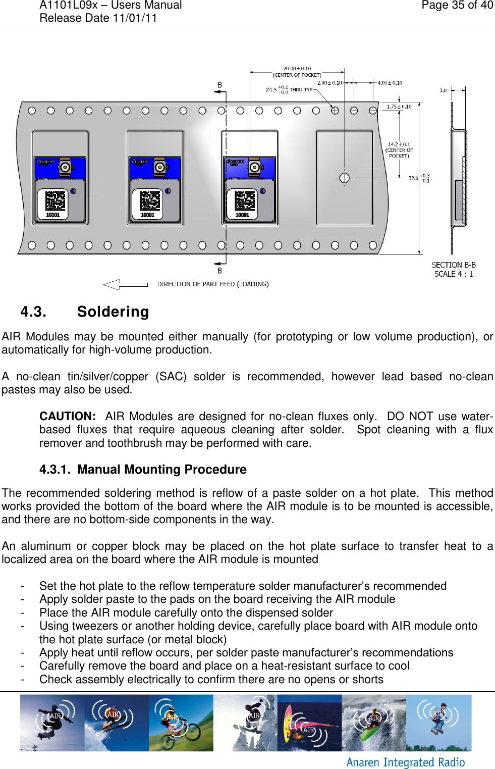 A1101L09x &ndash; Users Manual    Page 35 of 40 Release Date 11/01/11         4.3.  Soldering AIR Modules may be  mounted either manually (for prototyping or low volume production), or automatically for high-volume production.  A  no-clean  tin/silver/copper  (SAC)  solder  is  recommended,  however  lead  based  no-clean pastes may also be used.  CAUTION:  AIR Modules are designed for no-clean fluxes only.  DO NOT use water-based  fluxes  that  require  aqueous  cleaning  after  solder.    Spot  cleaning  with  a  flux remover and toothbrush may be performed with care. 4.3.1.  Manual Mounting Procedure The recommended soldering method is reflow of a paste solder on a hot plate.  This method works provided the bottom of the board where the AIR module is to be mounted is accessible, and there are no bottom-side components in the way.    An  aluminum  or  copper  block  may  be  placed  on  the  hot  plate  surface  to  transfer  heat  to  a localized area on the board where the AIR module is mounted  -  Set the hot plate to the reflow temperature solder manufacturer&rsquo;s recommended  -  Apply solder paste to the pads on the board receiving the AIR module -  Place the AIR module carefully onto the dispensed solder -  Using tweezers or another holding device, carefully place board with AIR module onto the hot plate surface (or metal block) -  Apply heat until reflow occurs, per solder paste manufacturer&rsquo;s recommendations -  Carefully remove the board and place on a heat-resistant surface to cool -  Check assembly electrically to confirm there are no opens or shorts 