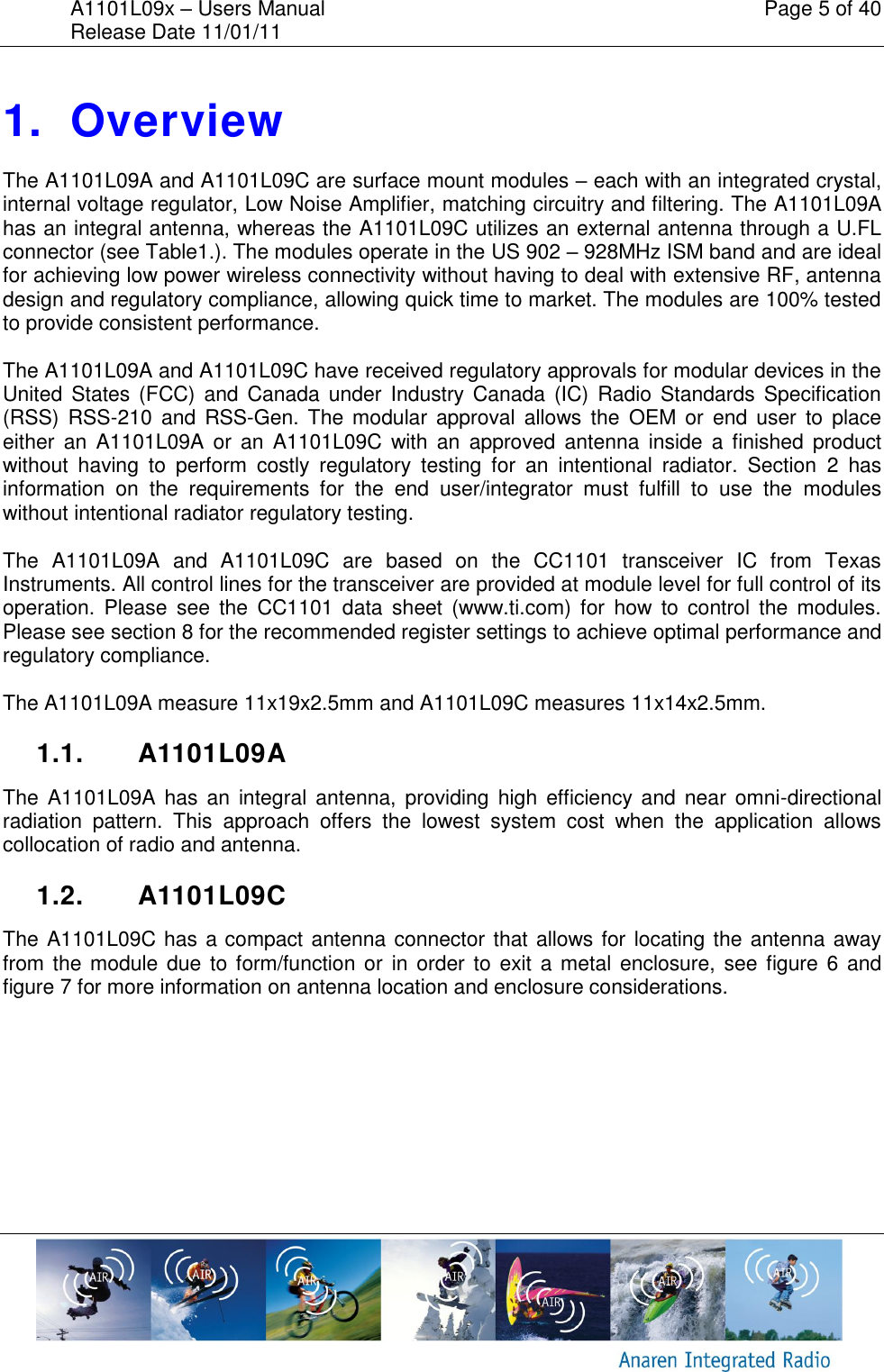 A1101L09x &ndash; Users Manual    Page 5 of 40 Release Date 11/01/11        1.  Overview The A1101L09A and A1101L09C are surface mount modules &ndash; each with an integrated crystal, internal voltage regulator, Low Noise Amplifier, matching circuitry and filtering. The A1101L09A has an integral antenna, whereas the A1101L09C utilizes an external antenna through a U.FL connector (see Table1.). The modules operate in the US 902 &ndash; 928MHz ISM band and are ideal for achieving low power wireless connectivity without having to deal with extensive RF, antenna design and regulatory compliance, allowing quick time to market. The modules are 100% tested to provide consistent performance.  The A1101L09A and A1101L09C have received regulatory approvals for modular devices in the United States (FCC) and Canada under Industry  Canada  (IC)  Radio Standards Specification (RSS)  RSS-210  and RSS-Gen.  The modular  approval allows the  OEM  or  end  user  to  place either  an  A1101L09A  or  an  A1101L09C  with  an  approved  antenna  inside  a finished  product without  having  to  perform  costly  regulatory  testing  for  an  intentional  radiator.  Section  2  has information  on  the  requirements  for  the  end  user/integrator  must  fulfill  to  use  the  modules without intentional radiator regulatory testing.  The  A1101L09A  and  A1101L09C  are  based  on  the  CC1101  transceiver  IC  from  Texas Instruments. All control lines for the transceiver are provided at module level for full control of its operation.  Please  see  the  CC1101  data  sheet  (www.ti.com)  for  how  to  control  the  modules. Please see section 8 for the recommended register settings to achieve optimal performance and regulatory compliance.  The A1101L09A measure 11x19x2.5mm and A1101L09C measures 11x14x2.5mm.    1.1.  A1101L09A The  A1101L09A has  an  integral antenna, providing  high  efficiency  and  near  omni-directional radiation  pattern.  This  approach  offers  the  lowest  system  cost  when  the  application  allows collocation of radio and antenna.  1.2.  A1101L09C The A1101L09C has a compact antenna connector that allows for locating the antenna away from the module due to form/function or  in order  to  exit a metal enclosure,  see figure 6 and figure 7 for more information on antenna location and enclosure considerations.   