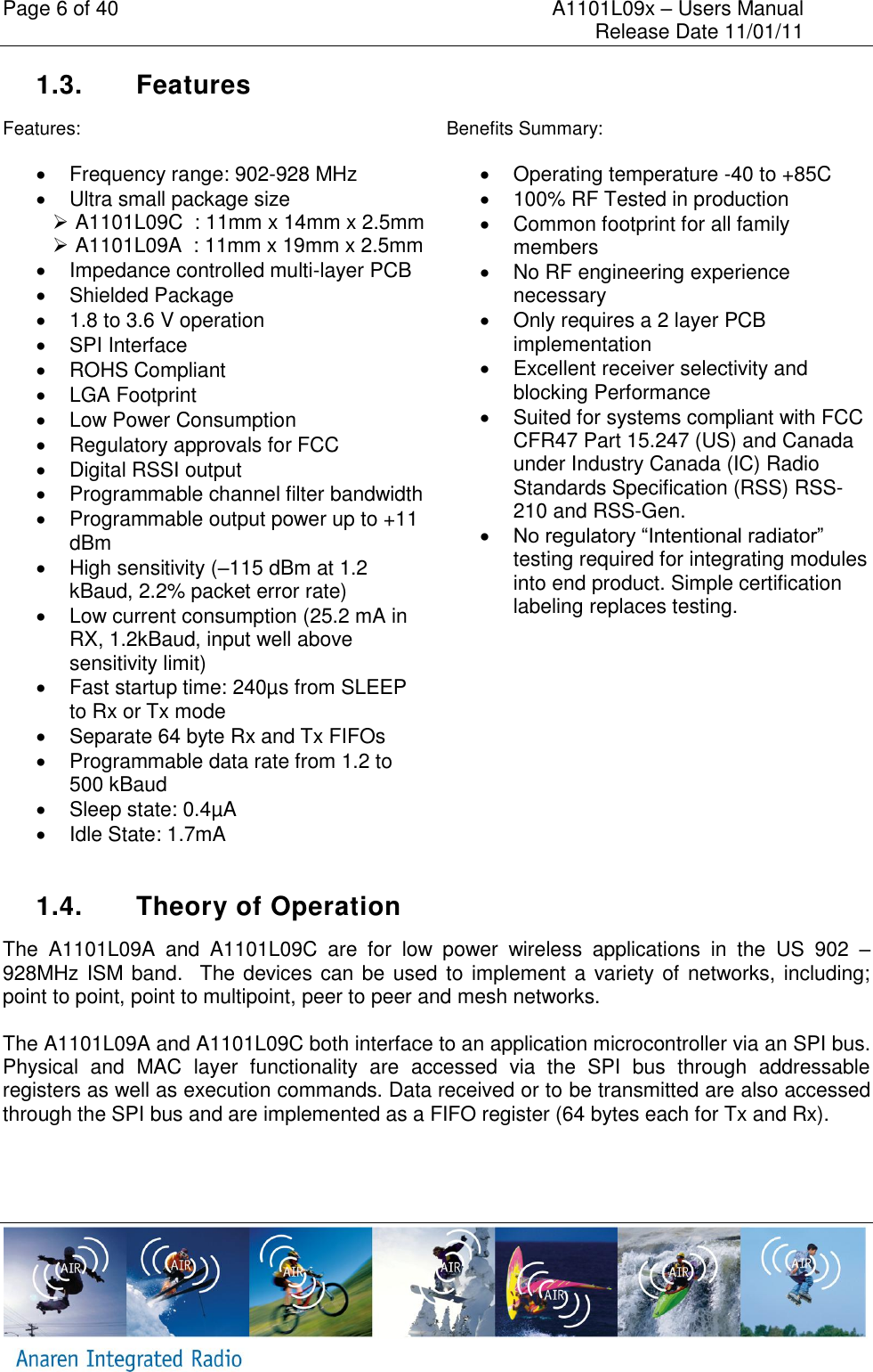 Page 6 of 40    A1101L09x &ndash; Users Manual     Release Date 11/01/11     1.3.  Features Features:   Frequency range: 902-928 MHz   Ultra small package size    A1101L09C  : 11mm x 14mm x 2.5mm   A1101L09A  : 11mm x 19mm x 2.5mm   Impedance controlled multi-layer PCB   Shielded Package   1.8 to 3.6 V operation    SPI Interface   ROHS Compliant   LGA Footprint   Low Power Consumption   Regulatory approvals for FCC   Digital RSSI output   Programmable channel filter bandwidth   Programmable output power up to +11 dBm   High sensitivity (&ndash;115 dBm at 1.2 kBaud, 2.2% packet error rate)   Low current consumption (25.2 mA in RX, 1.2kBaud, input well above sensitivity limit)   Fast startup time: 240&micro;s from SLEEP to Rx or Tx mode   Separate 64 byte Rx and Tx FIFOs   Programmable data rate from 1.2 to 500 kBaud   Sleep state: 0.4&micro;A   Idle State: 1.7mA Benefits Summary:   Operating temperature -40 to +85C   100% RF Tested in production   Common footprint for all family members   No RF engineering experience necessary   Only requires a 2 layer PCB implementation   Excellent receiver selectivity and blocking Performance   Suited for systems compliant with FCC CFR47 Part 15.247 (US) and Canada under Industry Canada (IC) Radio Standards Specification (RSS) RSS-210 and RSS-Gen.  No regulatory &ldquo;Intentional radiator&rdquo; testing required for integrating modules into end product. Simple certification labeling replaces testing.  1.4.  Theory of Operation The  A1101L09A  and  A1101L09C  are  for  low  power  wireless  applications  in  the  US  902  &ndash; 928MHz ISM band.   The devices can be used  to implement a variety of networks, including; point to point, point to multipoint, peer to peer and mesh networks.  The A1101L09A and A1101L09C both interface to an application microcontroller via an SPI bus. Physical  and  MAC  layer  functionality  are  accessed  via  the  SPI  bus  through  addressable registers as well as execution commands. Data received or to be transmitted are also accessed through the SPI bus and are implemented as a FIFO register (64 bytes each for Tx and Rx).     