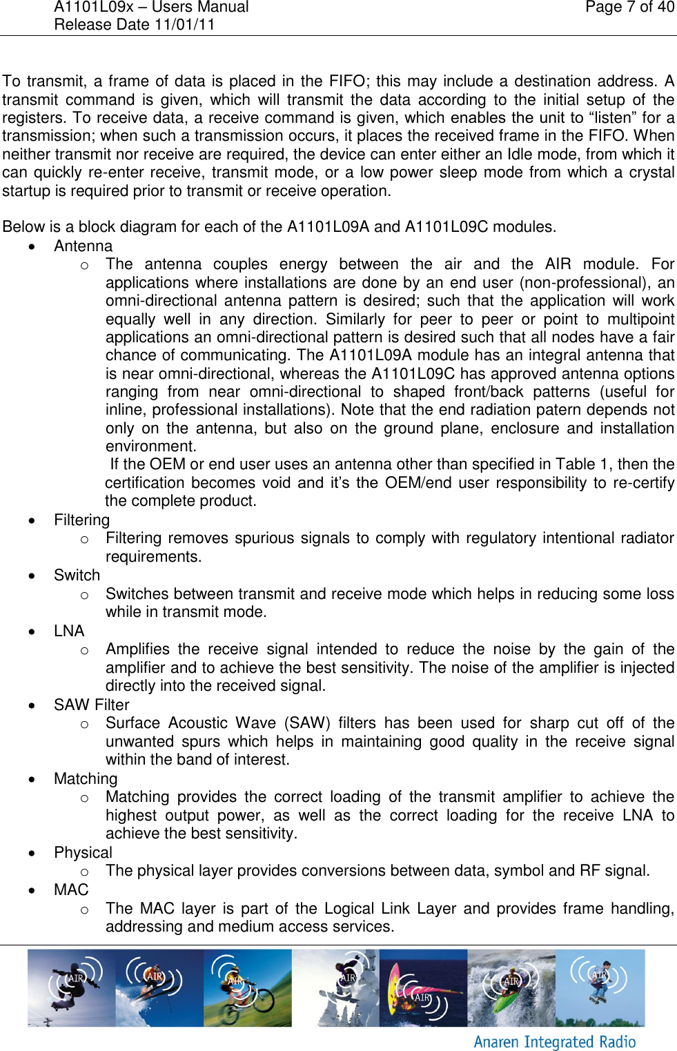 A1101L09x &ndash; Users Manual    Page 7 of 40 Release Date 11/01/11        To transmit, a frame of data is placed in the FIFO; this may include a destination address. A transmit  command is  given,  which  will  transmit  the  data  according  to  the  initial  setup  of  the registers. To receive data, a receive command is given, which enables the unit to &ldquo;listen&rdquo; for a transmission; when such a transmission occurs, it places the received frame in the FIFO. When neither transmit nor receive are required, the device can enter either an Idle mode, from which it can quickly re-enter receive, transmit mode, or a low power sleep mode from which a crystal startup is required prior to transmit or receive operation.  Below is a block diagram for each of the A1101L09A and A1101L09C modules.   Antenna o  The  antenna  couples  energy  between  the  air  and  the  AIR  module.  For applications where installations are done by an end user (non-professional), an omni-directional  antenna  pattern  is  desired;  such  that  the  application  will  work equally  well  in  any  direction.  Similarly  for  peer  to  peer  or  point  to  multipoint applications an omni-directional pattern is desired such that all nodes have a fair chance of communicating. The A1101L09A module has an integral antenna that is near omni-directional, whereas the A1101L09C has approved antenna options ranging  from  near  omni-directional  to  shaped  front/back  patterns  (useful  for inline, professional installations). Note that the end radiation patern depends not only  on  the  antenna,  but  also  on  the  ground  plane,  enclosure  and  installation environment.   If the OEM or end user uses an antenna other than specified in Table 1, then the certification becomes void  and  it&rsquo;s  the  OEM/end user responsibility to re-certify the complete product.   Filtering o  Filtering removes spurious signals to comply with regulatory intentional radiator requirements.   Switch o  Switches between transmit and receive mode which helps in reducing some loss while in transmit mode.   LNA o  Amplifies  the  receive  signal  intended  to  reduce  the  noise  by  the  gain  of  the amplifier and to achieve the best sensitivity. The noise of the amplifier is injected directly into the received signal.   SAW Filter o  Surface  Acoustic  Wave  (SAW)  filters  has  been  used  for  sharp  cut  off  of  the unwanted  spurs  which  helps  in  maintaining  good  quality  in  the  receive  signal within the band of interest.   Matching o  Matching  provides  the  correct  loading  of  the  transmit  amplifier  to  achieve  the highest  output  power,  as  well  as  the  correct  loading  for  the  receive  LNA  to achieve the best sensitivity.   Physical o  The physical layer provides conversions between data, symbol and RF signal.    MAC o  The  MAC layer is part  of  the Logical Link Layer and provides frame handling, addressing and medium access services.  