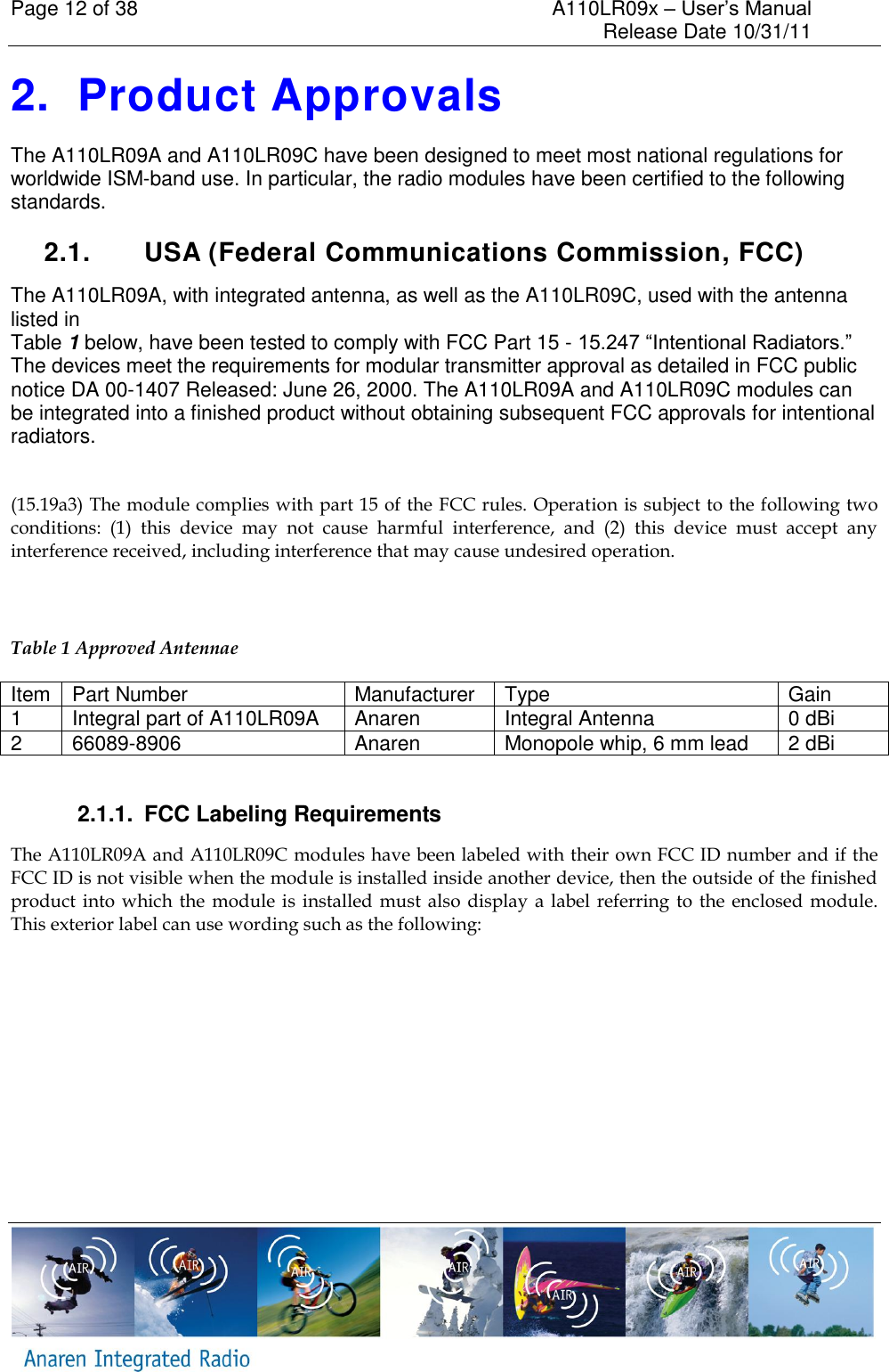 Page 12 of 38    A110LR09x &ndash; User&rsquo;s Manual     Release Date 10/31/11     2.  Product Approvals The A110LR09A and A110LR09C have been designed to meet most national regulations for worldwide ISM-band use. In particular, the radio modules have been certified to the following standards.   2.1.  USA (Federal Communications Commission, FCC) The A110LR09A, with integrated antenna, as well as the A110LR09C, used with the antenna listed in  Table 1 below, have been tested to comply with FCC Part 15 - 15.247 &ldquo;Intentional Radiators.&rdquo; The devices meet the requirements for modular transmitter approval as detailed in FCC public notice DA 00-1407 Released: June 26, 2000. The A110LR09A and A110LR09C modules can be integrated into a finished product without obtaining subsequent FCC approvals for intentional radiators.  (15.19a3) The module complies with part 15 of the FCC rules. Operation is subject to the following two conditions:  (1)  this  device  may  not  cause  harmful  interference,  and  (2)  this  device  must  accept  any interference received, including interference that may cause undesired operation.  Table 1 Approved Antennae Item Part Number Manufacturer Type Gain 1 Integral part of A110LR09A Anaren Integral Antenna 0 dBi 2 66089-8906 Anaren Monopole whip, 6 mm lead 2 dBi  2.1.1.  FCC Labeling Requirements The A110LR09A and A110LR09C modules have been labeled with their own FCC ID number and if the FCC ID is not visible when the module is installed inside another device, then the outside of the finished product into which the  module  is installed  must  also  display  a  label  referring to the  enclosed  module. This exterior label can use wording such as the following: 