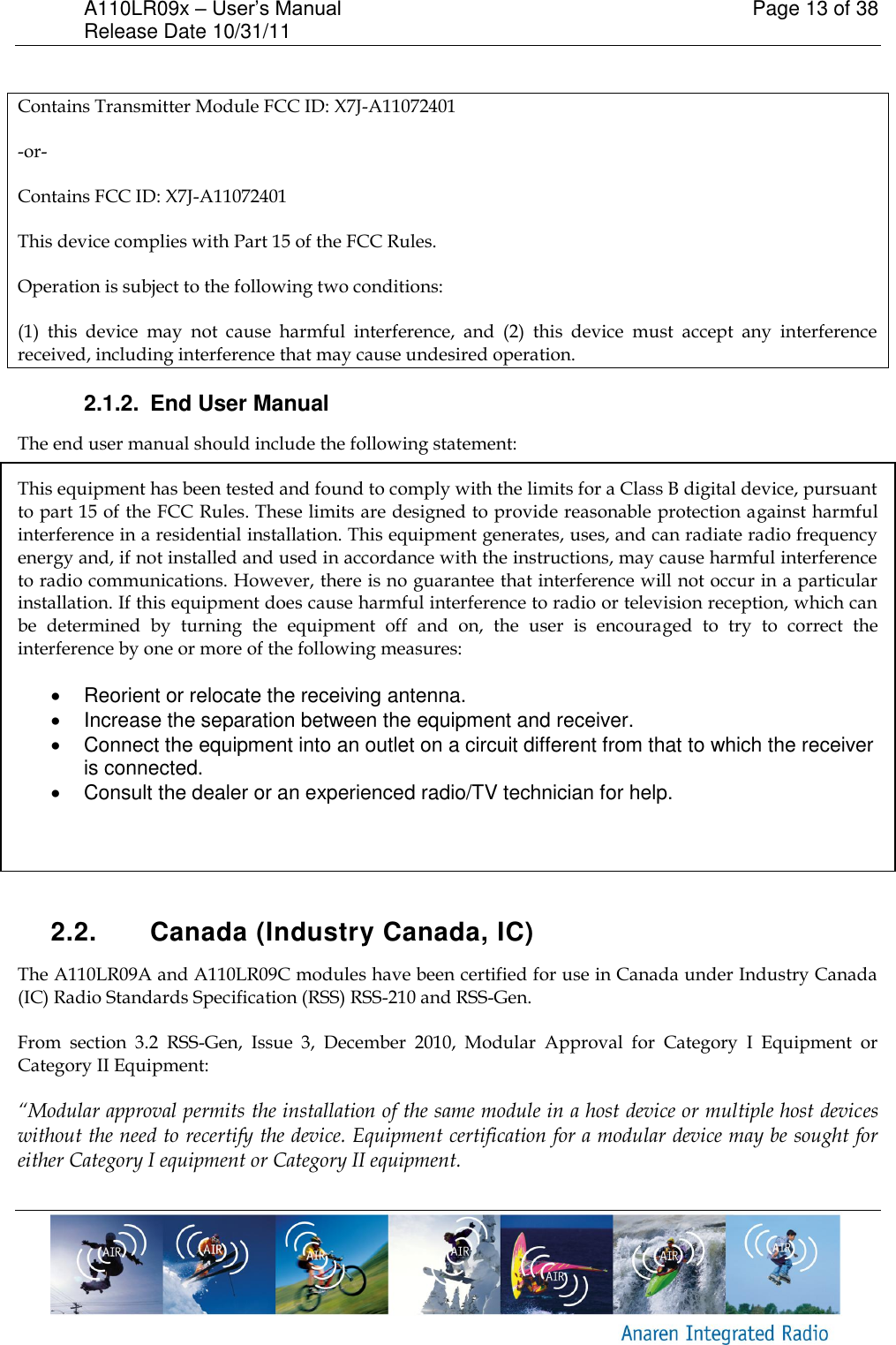 A110LR09x &ndash; User&rsquo;s Manual    Page 13 of 38 Release Date 10/31/11        Contains Transmitter Module FCC ID: X7J-A11072401 -or- Contains FCC ID: X7J-A11072401 This device complies with Part 15 of the FCC Rules.  Operation is subject to the following two conditions:  (1)  this  device  may  not  cause  harmful  interference,  and  (2)  this  device  must  accept  any  interference received, including interference that may cause undesired operation. 2.1.2.  End User Manual The end user manual should include the following statement: This equipment has been tested and found to comply with the limits for a Class B digital device, pursuant to part 15 of the FCC Rules. These limits are designed to provide reasonable protection against harmful interference in a residential installation. This equipment generates, uses, and can radiate radio frequency energy and, if not installed and used in accordance with the instructions, may cause harmful interference to radio communications. However, there is no guarantee that interference will not occur in a particular installation. If this equipment does cause harmful interference to radio or television reception, which can be  determined  by  turning  the  equipment  off  and  on,  the  user  is  encouraged  to  try  to  correct  the interference by one or more of the following measures:    Reorient or relocate the receiving antenna.   Increase the separation between the equipment and receiver.   Connect the equipment into an outlet on a circuit different from that to which the receiver is connected.   Consult the dealer or an experienced radio/TV technician for help.    2.2.  Canada (Industry Canada, IC) The A110LR09A and A110LR09C modules have been certified for use in Canada under Industry Canada (IC) Radio Standards Specification (RSS) RSS-210 and RSS-Gen. From  section  3.2  RSS-Gen,  Issue  3,  December  2010,  Modular  Approval  for  Category  I  Equipment  or Category II Equipment: &ldquo;Modular approval permits the installation of the same module in a host device or multiple host devices without the need to recertify the device. Equipment certification for a modular device may be sought for either Category I equipment or Category II equipment. 