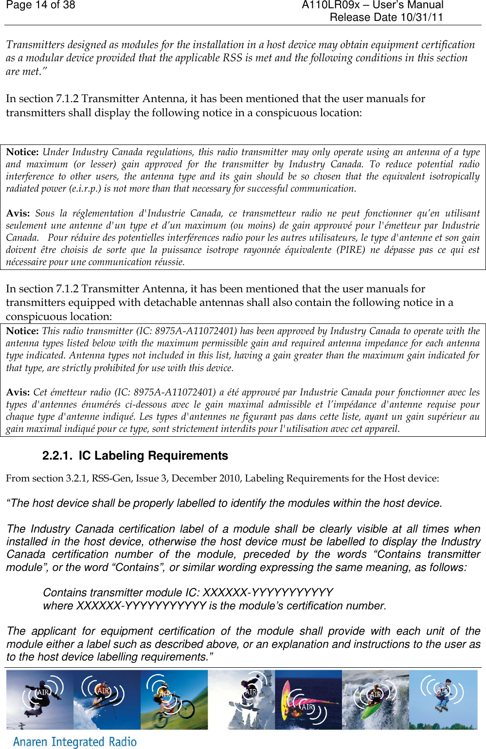 Page 14 of 38    A110LR09x &ndash; User&rsquo;s Manual     Release Date 10/31/11     Transmitters designed as modules for the installation in a host device may obtain equipment certification as a modular device provided that the applicable RSS is met and the following conditions in this section are met.&rdquo;  In section 7.1.2 Transmitter Antenna, it has been mentioned that the user manuals for transmitters shall display the following notice in a conspicuous location:  Notice: Under Industry Canada regulations, this radio transmitter may only operate using an antenna of a type and  maximum  (or  lesser)  gain  approved  for  the  transmitter  by  Industry  Canada.  To  reduce  potential  radio interference  to  other  users,  the  antenna  type  and  its  gain  should  be  so  chosen  that  the  equivalent  isotropically radiated power (e.i.r.p.) is not more than that necessary for successful communication. Avis:  Sous  la  r&eacute;glementation  d'Industrie  Canada,  ce  transmetteur  radio  ne  peut  fonctionner  qu&rsquo;en  utilisant seulement  une  antenne d'un  type  et  d&rsquo;un  maximum  (ou  moins)  de  gain approuv&eacute; pour l'&eacute;metteur  par  Industrie Canada.   Pour r&eacute;duire des potentielles interf&eacute;rences radio pour les autres utilisateurs, le type d'antenne et son gain doivent  &ecirc;tre  choisis  de  sorte  que  la  puissance  isotrope  rayonn&eacute;e  &eacute;quivalente  (PIRE)  ne  d&eacute;passe  pas  ce  qui  est n&eacute;cessaire pour une communication r&eacute;ussie. In section 7.1.2 Transmitter Antenna, it has been mentioned that the user manuals for transmitters equipped with detachable antennas shall also contain the following notice in a conspicuous location: Notice: This radio transmitter (IC: 8975A-A11072401) has been approved by Industry Canada to operate with the antenna types listed below with the maximum permissible gain and required antenna impedance for each antenna type indicated. Antenna types not included in this list, having a gain greater than the maximum gain indicated for that type, are strictly prohibited for use with this device. Avis: Cet &eacute;metteur radio (IC: 8975A-A11072401) a &eacute;t&eacute; approuv&eacute; par Industrie Canada pour fonctionner avec les types  d'antennes  &eacute;num&eacute;r&eacute;s  ci-dessous  avec  le  gain  maximal  admissible  et  l&rsquo;imp&eacute;dance  d'antenne  requise  pour chaque type d'antenne indiqu&eacute;. Les types d'antennes ne figurant pas dans cette liste, ayant un gain sup&eacute;rieur au gain maximal indiqu&eacute; pour ce type, sont strictement interdits pour l'utilisation avec cet appareil. 2.2.1.  IC Labeling Requirements From section 3.2.1, RSS-Gen, Issue 3, December 2010, Labeling Requirements for the Host device:  &ldquo;The host device shall be properly labelled to identify the modules within the host device.  The Industry Canada  certification label  of  a module shall  be  clearly  visible at  all times when installed in the host device, otherwise the host device must be labelled to display the Industry Canada  certification  number  of  the  module,  preceded  by  the  words  &ldquo;Contains  transmitter module&rdquo;, or the word &ldquo;Contains&rdquo;, or similar wording expressing the same meaning, as follows:  Contains transmitter module IC: XXXXXX-YYYYYYYYYYY where XXXXXX-YYYYYYYYYYY is the module&rsquo;s certification number.  The  applicant  for  equipment  certification  of  the  module  shall  provide  with  each  unit  of  the module either a label such as described above, or an explanation and instructions to the user as to the host device labelling requirements.&rdquo; 