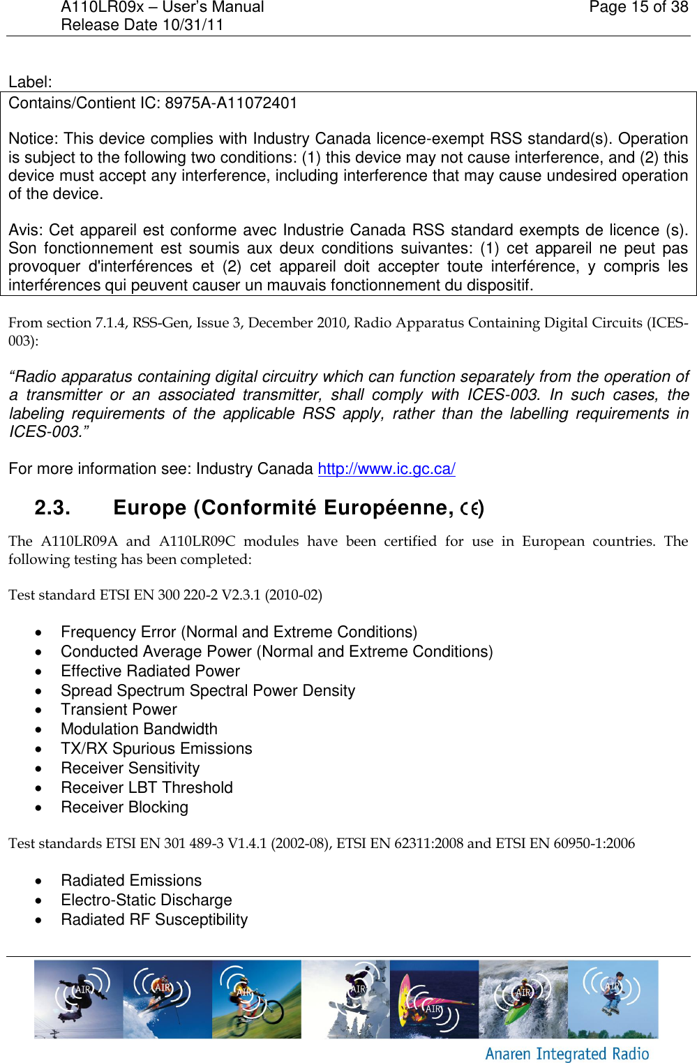 A110LR09x &ndash; User&rsquo;s Manual    Page 15 of 38 Release Date 10/31/11        Label: Contains/Contient IC: 8975A-A11072401 Notice: This device complies with Industry Canada licence-exempt RSS standard(s). Operation is subject to the following two conditions: (1) this device may not cause interference, and (2) this device must accept any interference, including interference that may cause undesired operation of the device.  Avis: Cet appareil est conforme avec Industrie Canada RSS standard exempts de licence (s). Son  fonctionnement  est  soumis  aux  deux  conditions  suivantes:  (1)  cet  appareil  ne  peut  pas provoquer  d'interf&eacute;rences  et  (2)  cet  appareil  doit  accepter  toute  interf&eacute;rence,  y  compris  les interf&eacute;rences qui peuvent causer un mauvais fonctionnement du dispositif. From section 7.1.4, RSS-Gen, Issue 3, December 2010, Radio Apparatus Containing Digital Circuits (ICES-003): &ldquo;Radio apparatus containing digital circuitry which can function separately from the operation of a  transmitter  or  an  associated  transmitter,  shall  comply  with  ICES-003.  In  such  cases,  the labeling  requirements  of  the  applicable  RSS  apply,  rather  than  the  labelling  requirements  in ICES-003.&rdquo;  For more information see: Industry Canada http://www.ic.gc.ca/  2.3.  Europe (Conformit&eacute; Europ&eacute;enne,  ) The  A110LR09A  and  A110LR09C  modules  have  been  certified  for  use  in  European  countries.  The following testing has been completed: Test standard ETSI EN 300 220-2 V2.3.1 (2010-02)   Frequency Error (Normal and Extreme Conditions)   Conducted Average Power (Normal and Extreme Conditions)   Effective Radiated Power   Spread Spectrum Spectral Power Density   Transient Power   Modulation Bandwidth   TX/RX Spurious Emissions   Receiver Sensitivity   Receiver LBT Threshold   Receiver Blocking  Test standards ETSI EN 301 489-3 V1.4.1 (2002-08), ETSI EN 62311:2008 and ETSI EN 60950-1:2006   Radiated Emissions    Electro-Static Discharge   Radiated RF Susceptibility  