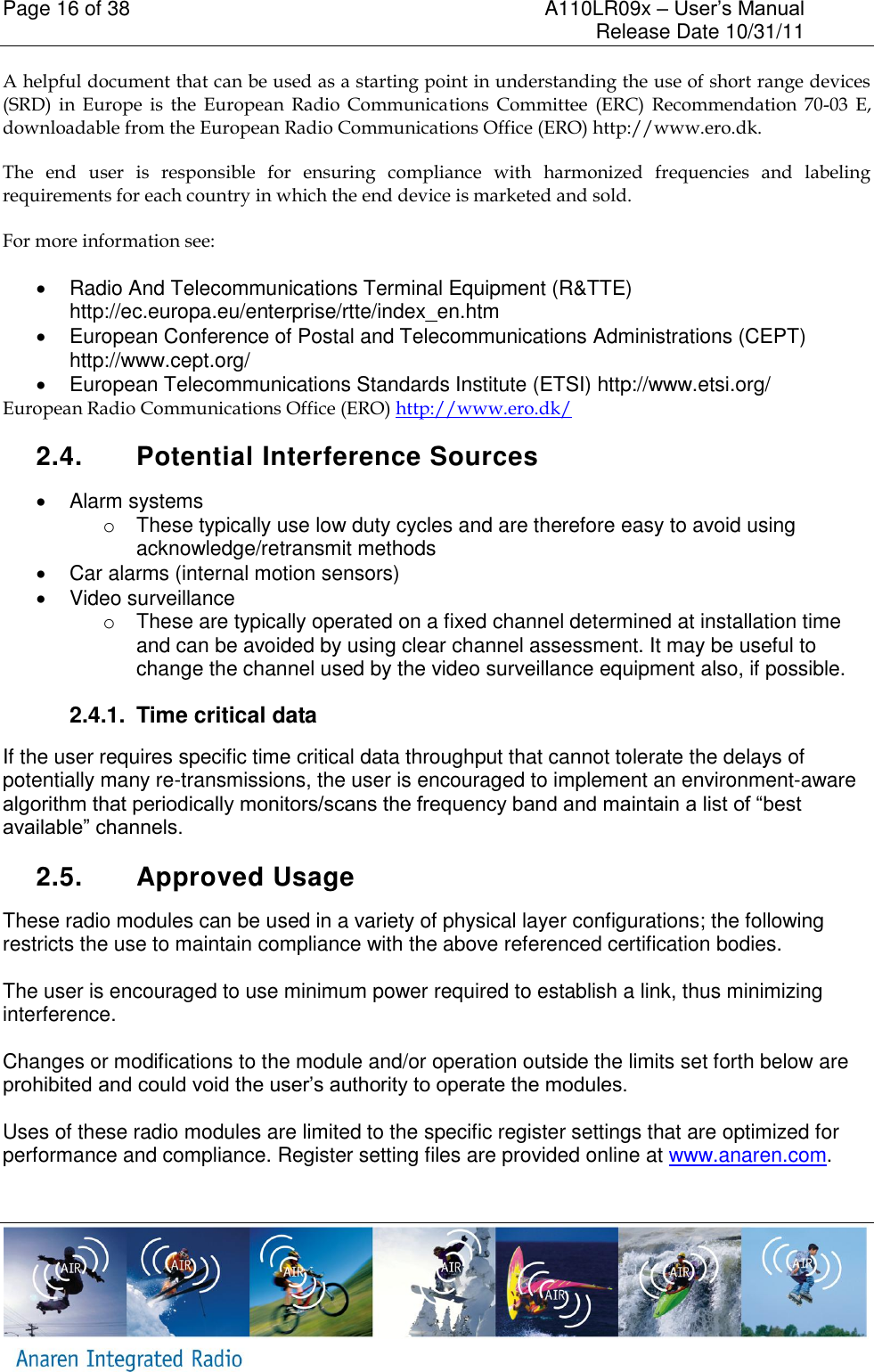 Page 16 of 38    A110LR09x &ndash; User&rsquo;s Manual     Release Date 10/31/11     A helpful document that can be used as a starting point in understanding the use of short range devices (SRD)  in  Europe  is  the  European  Radio  Communications  Committee  (ERC)  Recommendation  70-03  E, downloadable from the European Radio Communications Office (ERO) http://www.ero.dk. The  end  user  is  responsible  for  ensuring  compliance  with  harmonized  frequencies  and  labeling requirements for each country in which the end device is marketed and sold.  For more information see:   Radio And Telecommunications Terminal Equipment (R&amp;TTE) http://ec.europa.eu/enterprise/rtte/index_en.htm   European Conference of Postal and Telecommunications Administrations (CEPT) http://www.cept.org/   European Telecommunications Standards Institute (ETSI) http://www.etsi.org/ European Radio Communications Office (ERO) http://www.ero.dk/ 2.4.  Potential Interference Sources   Alarm systems o  These typically use low duty cycles and are therefore easy to avoid using acknowledge/retransmit methods   Car alarms (internal motion sensors)   Video surveillance o  These are typically operated on a fixed channel determined at installation time and can be avoided by using clear channel assessment. It may be useful to change the channel used by the video surveillance equipment also, if possible. 2.4.1.  Time critical data If the user requires specific time critical data throughput that cannot tolerate the delays of potentially many re-transmissions, the user is encouraged to implement an environment-aware algorithm that periodically monitors/scans the frequency band and maintain a list of &ldquo;best available&rdquo; channels.  2.5.  Approved Usage These radio modules can be used in a variety of physical layer configurations; the following restricts the use to maintain compliance with the above referenced certification bodies.  The user is encouraged to use minimum power required to establish a link, thus minimizing interference.  Changes or modifications to the module and/or operation outside the limits set forth below are prohibited and could void the user&rsquo;s authority to operate the modules.  Uses of these radio modules are limited to the specific register settings that are optimized for performance and compliance. Register setting files are provided online at www.anaren.com.   